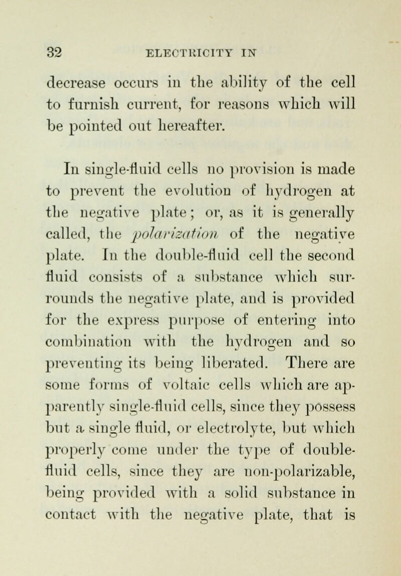 decrease occurs in the ability of the cell to furnish current, for reasons which will be pointed out hereafter. In single-fluid cells no provision is made to prevent the evolution of hydrogen at the negative plate; or, as it is generally called, the polarization of the negative plate. In the double-fluid cell the second fluid consists of a substance which sur- rounds the negative plate, and is provided for the express purpose of entering into combination with the hydrogen and so preventing its being liberated. There are some forms of voltaic cells which are ap- parently single-fluid cells, since they possess but a single fluid, or electrolyte, but which properly come under the type of double- fluid cells, since they are non-polarizable, being provided with a solid substance in contact with the negative plate, that is
