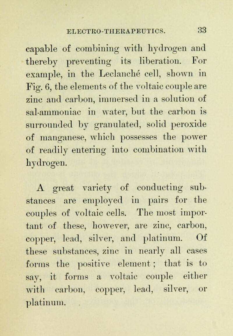 capable of combining with hydrogen and thereby preventing its liberation. For example, in the Leclanche cell, shown in Fig. 6, the elements of the voltaic couple are zinc and carbon, immersed in a solution of sal-ammoniac in water, but the carbon is surrounded by granulated, solid peroxide of manganese, which possesses the power of readily entering into combination with hydrogen. A great variety of conducting sub- stances are employed in pairs for the couples of voltaic cells. The most impor- tant of these, however, are zinc, carbon, copper, lead, silver, and platinum. Of these substances, zinc in nearly all cases forms the positive element ; that is to say, it forms a voltaic couple either with carbon, copper, lead, silver, or platinum.