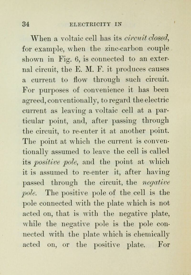 When a voltaic cell Las its circuit closed, for example, when the zinc-carbon couple shown in Fig. 6, is connected to an exter- nal circuit, the E. M. F. it produces causes a current to flow through such circuit. For purposes of convenience it has been agreed, conventionally, to regard the electric current as leaving a voltaic cell at a par- ticular point, and, after passing through the circuit, to re-enter it at another point. The point at which the current is conven- tionally assumed to leave the cell is called its positive pole, and the point at which it is assumed to re-enter it, after having passed through the circuit, the negative pole. The positive pole of the cell is the pole connected with the plate which is not acted on, that is with the negative plate, while the negative pole is the pole con- nected with the plate which is chemically acted on, or the positive plate. For