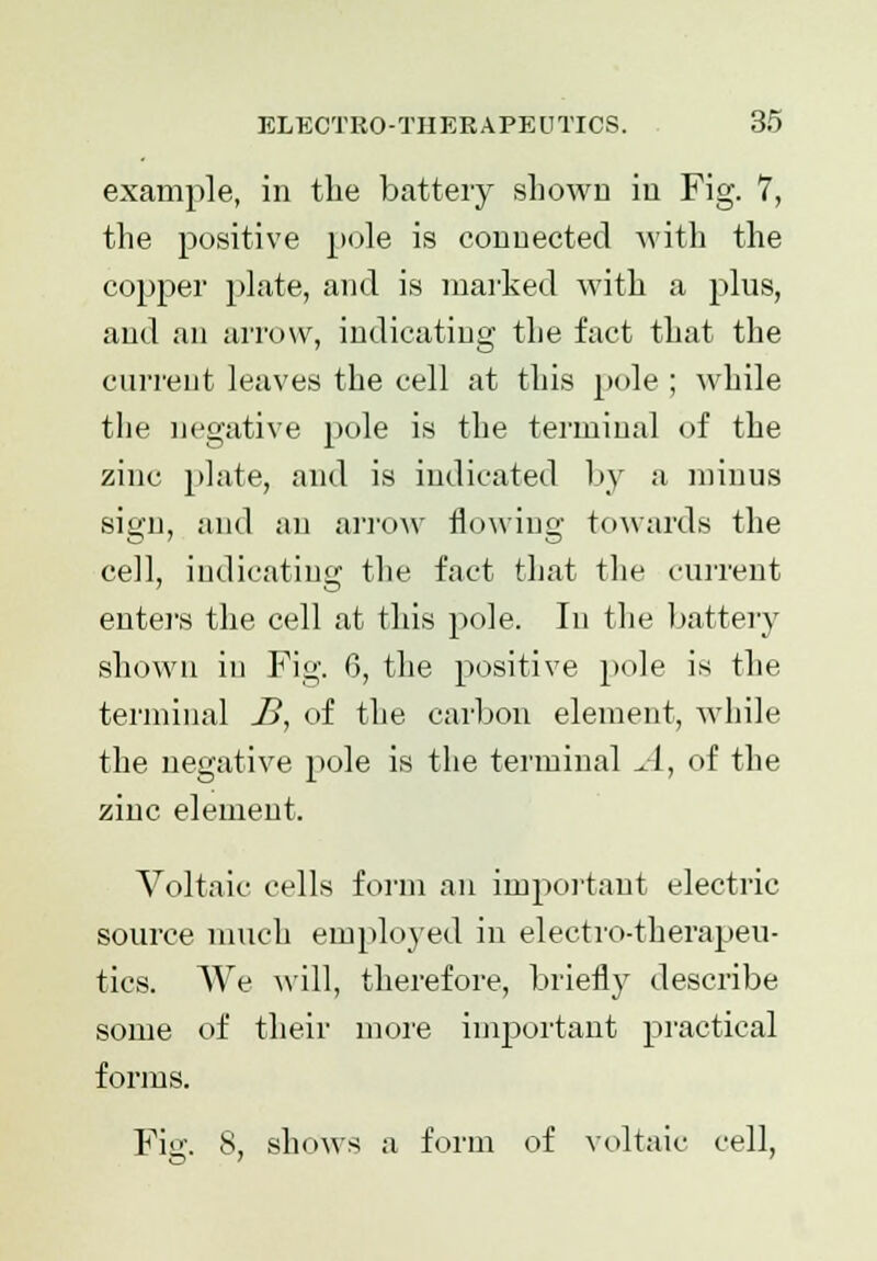 example, in the battery shown in Fig. 7, the positive pole is connected with the copper plate, and is marked with a plus, and an arrow, indicating the fact that the current leaves the cell at this pole ; while the negative pole is the terminal of the zinc plate, and is indicated by a minus sign, and an arrow flowing towards the cell, indicating the fact that the current enters the cell at this pole. In the battery shown in Fig. 6, the positive pole is the terminal B, of the carbon element, while the negative pole is the terminal A, of the zinc element. Voltaic cells form an important electric source much employed in electro-therapeu- tics. We will, therefore, briefly describe some of their more important practical forms. Fie. 8, shows a form of voltaic cell,