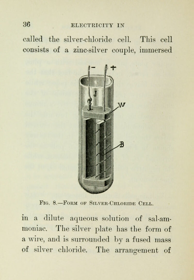 called the silver-chloride cell. This cell consists of a zinc-silver couple, immersed  f + Fig. 8.—Form of Silver-Chloride Cell. in a dilute aqueous solution of sal-am- moniac. The silver plate has the form of a wire, and is surrounded by a fused mass of silver chloride. The arrangement of