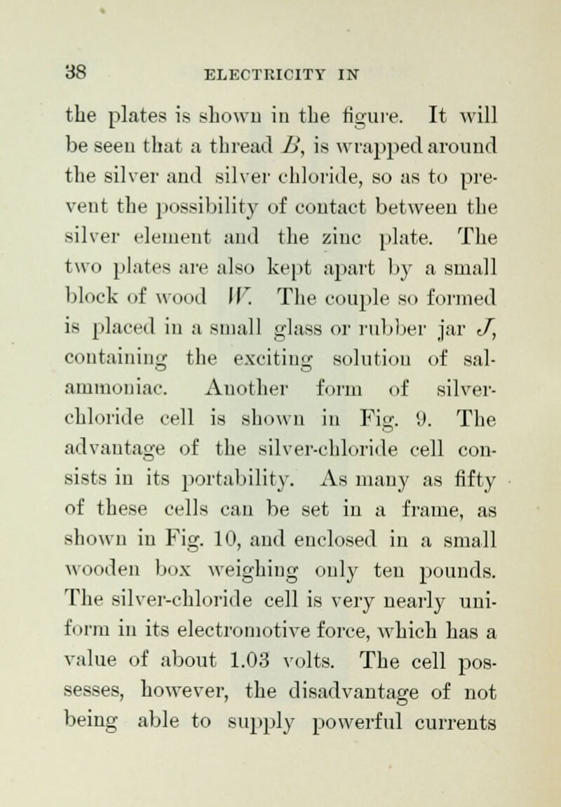 the plates is shown in the figure. It will be seen that a thread B, is wrapped around the silver and silver chloride, so as to pre- vent the possibility of contact between the silver element and the zinc plate. The two plates are also kept apart by a small block of wood J J The couple so formed is placed in a small glass or rubber jar J, containing the exciting solution of sal- ammoniac. Another form of silver- chloride cell is shown in Fig !J. The advantage of the silver-chloride cell con- sists in its portability. As many as fifty of these cells can be set in a frame, as shown in Fig. 10, and enclosed in a small wooden box weighing only ten pounds. The silver-chloride cell is very nearly uni- form in its electromotive force, which has a value of about 1.03 volts. The cell pos- sesses, however, the disadvantage of not being able to supply powerful currents