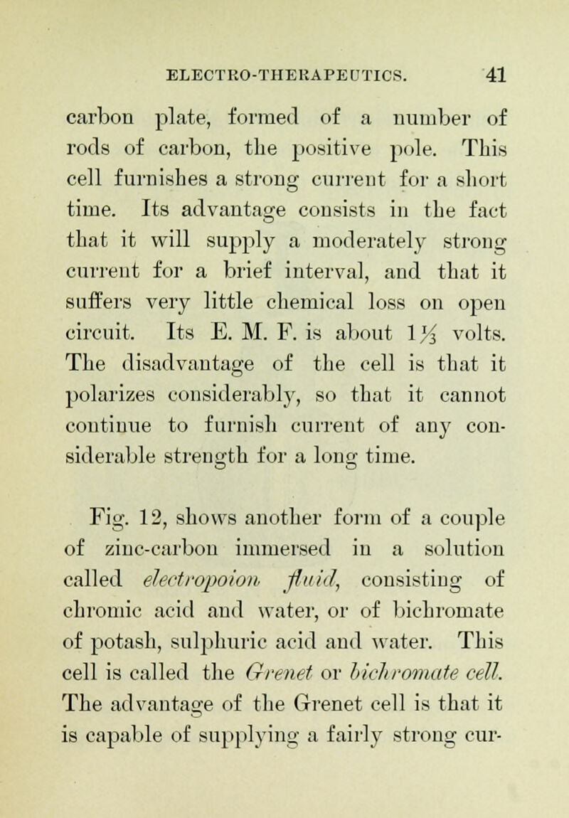 carbon plate, formed of a number of rods of carbon, the positive pole. This cell furnishes a strong current for a short time. Its advantage consists in the fact that it will supply a moderately strong current for a brief interval, and that it suffers very little chemical loss on open circuit. Its E. M. F. is about 1K volts. The disadvantage of the cell is that it polarizes considerably, so that it cannot continue to furnish current of any con- siderable strength for a long time. Fig. 12, shows another form of a couple of zinc-carbon immersed in a solution called elect ropoion fluid, consisting of chromic acid and water, or of bichromate of potash, sulphuric acid and water. This cell is called the Grenet or bichromate cell. The advantage of the Grenet cell is that it is capable of supplying a fairly strong cur-