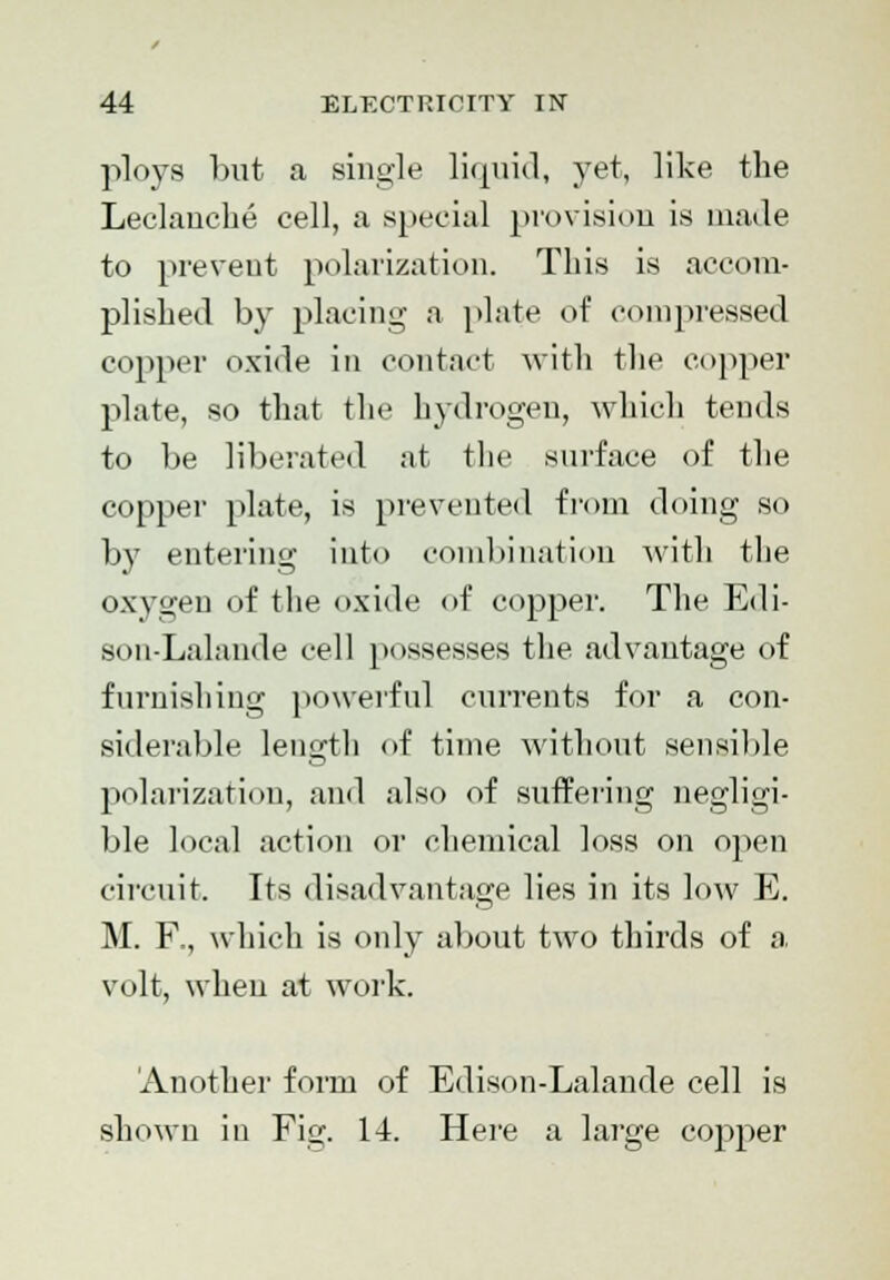 ploys but a single liquid, yet, like the Leclanche cell, a special provision is made to prevent polarization. This is accom- plished by placing a plate of compressed copper oxide in contact with the copper plate, so that the hydrogen, which tends to be liberated at the surface of the copper plate, is prevented from doing so by entering into combination with the oxygen of the oxide of copper. The Edi- son-Lalande cell possesses the advantage of furnishing powerful currents for a con- siderable length of time without sensible polarization, and also of suffering negligi- ble local action or chemical loss on open circuit. Its disadvantage lies in its low E. M. F., which is only about two thirds of a volt, when at work. 'Another form of Edison-Lalande cell is shown in Fig. 14. Here a large copper