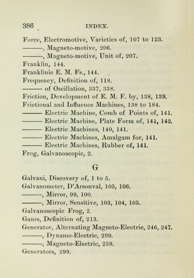 Force, Electromotive, Varieties of, 107 to 123. , Magneto-motive, 206. , Magneto-motive, Unit of, 207. Franklin, 144. Franklinic E. M. Fs., 144. Frequency, Definition of, 118. of Oscillation, 337, 338. Friction, Development of E. M. F. by, 138, 139. Frictional and Influence Machines, 138 to 184. Electric Machine, Comb of Points of, 141. Electric Machine, Plate Form of, 141, 142. Electric Machines, 140, 141. Electric Machines, Amalgam for, 141. Electric Machines, Rubber of, 141. Frog, Galvanoscopic, 2. G Galvani, Discovery of, 1 to 5. Galvanometer, D'Arsonval, 105, 106. , Mirror, 99, 100. , Mirror, Sensitive, 103, 104, 105. Galvanoscopic Frog, 2. Gauss, Definition of, 213. Generator, Alternating Magneto-Electric, 246, 247. , Dynamo-Electric, 299. , Magneto-Electric, 239. Generators, 299.