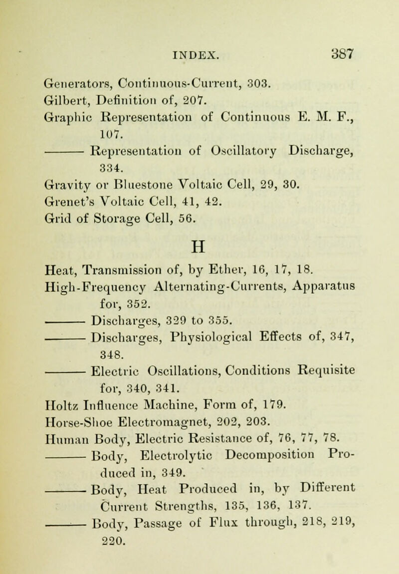 Generators, Continuous-Current, 303. Gilbert, Definition of, 207. Graphic Representation of Continuous E. M. F., 107. Representation of Oscillatory Discharge, 334. Gravity or Bluestone Voltaic Cell, 29, 30. Grenet's Voltaic Cell, 41, 42. Grid of Storage Cell, 56. H Heat, Transmission of, by Ether, 16, 17, 18. High-Frequency Alternating-Currents, Apparatus for, 352. Discharges, 329 to 355. Discharges, Physiological Effects of, 347, 348. Electric Oscillations, Conditions Requisite for, 340, 341. Holtz Influence Machine, Form of, 179. Horse-Shoe Electromagnet, 202, 203. Human Body, Electric Resistance of, 76, 77, 78. Body, Electrolytic Decomposition Pro- duced in, 349. Body, Heat Produced in, by Different Current Strengths, 135, 136, 137. Body, Passage of Flux through, 218, 219, 220.