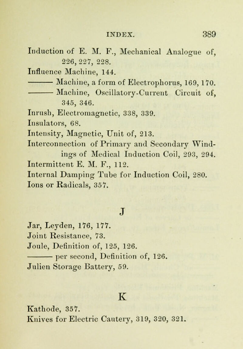 Induction of E. M. F., Mechanical Analogue of, 226,227, 228. Influence Machine, 144. Machine, a form of Electvophorus, 169, 170. Machine, Oscillatory-Current Circuit of, 345, 346. Inrush, Electromagnetic, 338, 339. Insulators, 68. Intensity, Magnetic, Unit of, 213. Interconnection of Primary and Secondary Wind- ings of Medical Induction Coil, 293, 294. Intermittent E. M. F., 112. Internal Damping Tube for Induction Coil, 280. Ions or Radicals, 357. J Jar, Leyden, 176, 177. Joint Resistance, 73. Joule, Definition of, 125, 126. per second, Definition of, 126. Julien Storage Battery, 59. K Kathode, 357. Knives for Electric Cautery, 319, 320, 321.