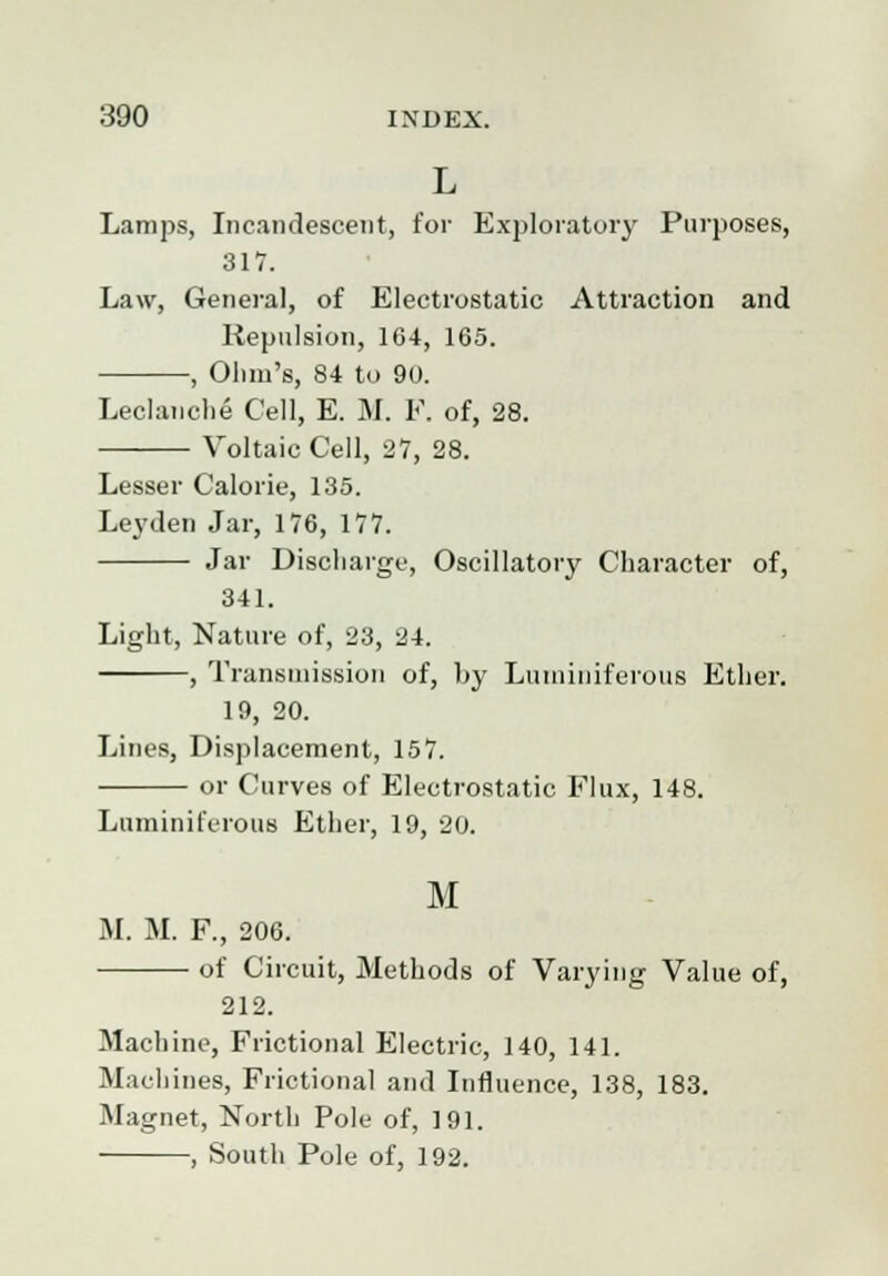 L Lamps, Incandescent, for Exploratory Purposes, 317. Law, General, of Electrostatic Attraction and Repulsion, 164, 165. , Ohm's, 84 to 90. Lechmdie Cell, E. M. F. of, 28. Voltaic Cell, 27, 28. Lesser Calorie, 135. Lej'den Jar, 176, 177. Jar Discharge, Oscillatory Character of, 341. Light, Nature of, 23, 24. , Transmission of, by Luminiferous Ether. 19, 20. Lines, Displacement, 157. or Curves of Electrostatic Flux, 148. Luminiferous Ether, 19, 20. M M. M. F., 206. of Circuit, Methods of Varying Value of, 212. Machine, Frictional Electric, 140, 141. Machines, Frictional and Influence, 138, 183. Magnet, North Pole of, 191. , South Pole of, 192.