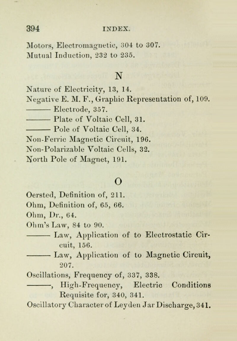 Motors, Electromagnetic, 304 to 307. Mutual Induction, 232 to 235. N Nature of Electricity, 13, 14. Negative E. M. F., Graphic Representation of, 109. Electrode, 357. Plate of Voltaic Cell, 31. Pole of Voltaic Cell, 34. Non-Ferric Magnetic Circuit, 196. Non-Polarizable Voltaic Cells, 32. North Pole of Magnet, 191. o Oersted, Definition of, 211. Ohm, Definition of, 65, 66. Ohm, Dr., 04. Ohm's Law, 84 to 90. Law, Application of to Electrostatic Cir- cuit, 156. Law, Application of to Magnetic Circuit, 207. Oscillations, Frequency of, 337, 338. , High-Frequency, Electric Conditions Requisite for, 340, 341. Oscillatory Character of Ley den Jar Discharge, 341.