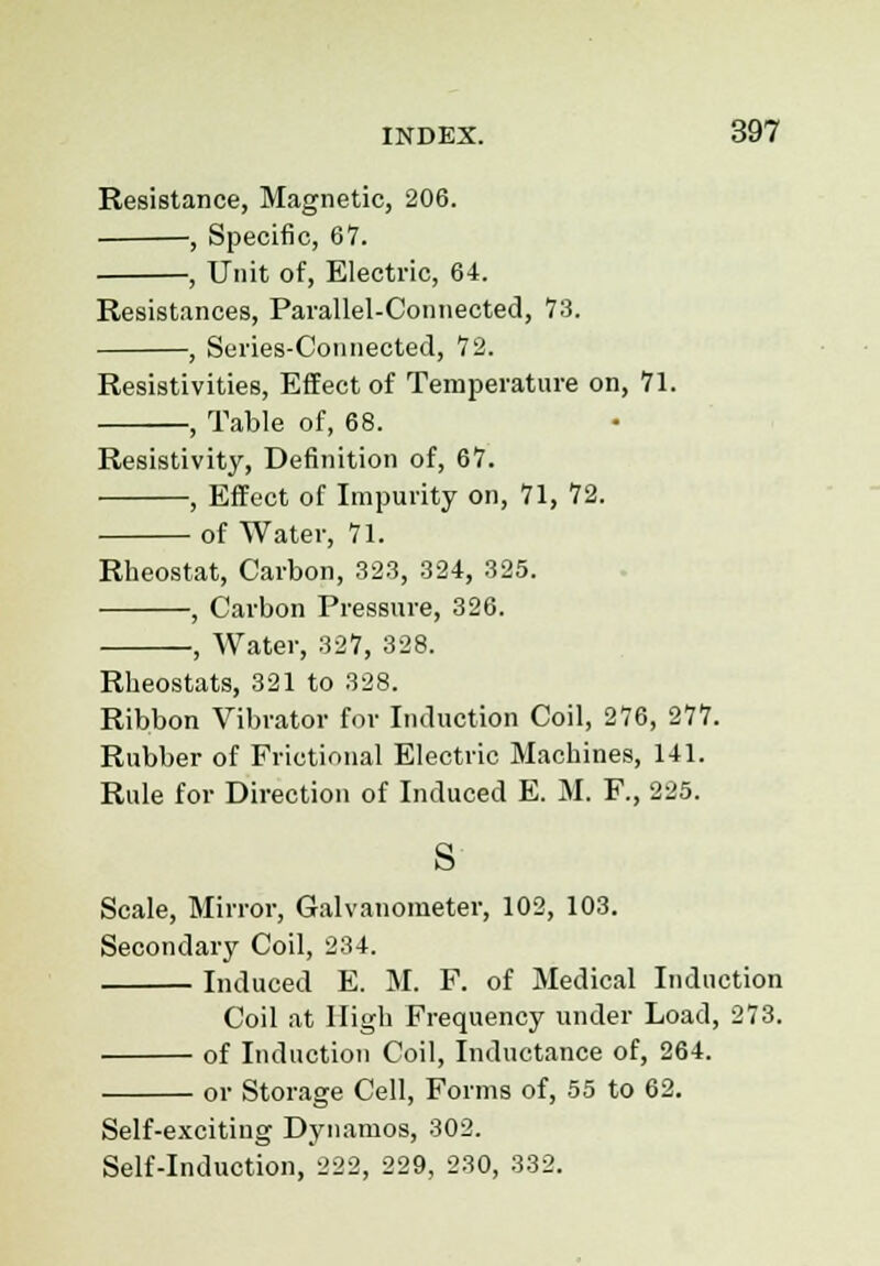 Resistance, Magnetic, 206. ■, Specific, 67. , Unit of, Electric, 64. Resistances, Parallel-Connected, 73. , Series-Connected, 72. Resistivities, Effect of Temperature on, 71. , Table of, 68. Resistivity, Definition of, 67. , Effect of Impurity on, 71, 72. of Water, 71. Rheostat, Carbon, 323, 324, 325. , Carbon Pressure, 326. , Water, 327, 328. Rheostats, 321 to 328. Ribbon Vibrator for Induction Coil, 276, 277. Rubber of Frictional Electric Machines, 141. Rule for Direction of Induced E. M. F., 225. s Scale, Mirror, Galvanometer, 102, 103. Secondary Coil, 234. Induced E. M. F. of Medical Induction Coil at High Frequency under Load, 273. of Induction Coil, Inductance of, 264. or Storage Cell, Forms of, 55 to 62. Self-exciting Dynamos, 302. Self-induction, 222, 229, 230, 332.