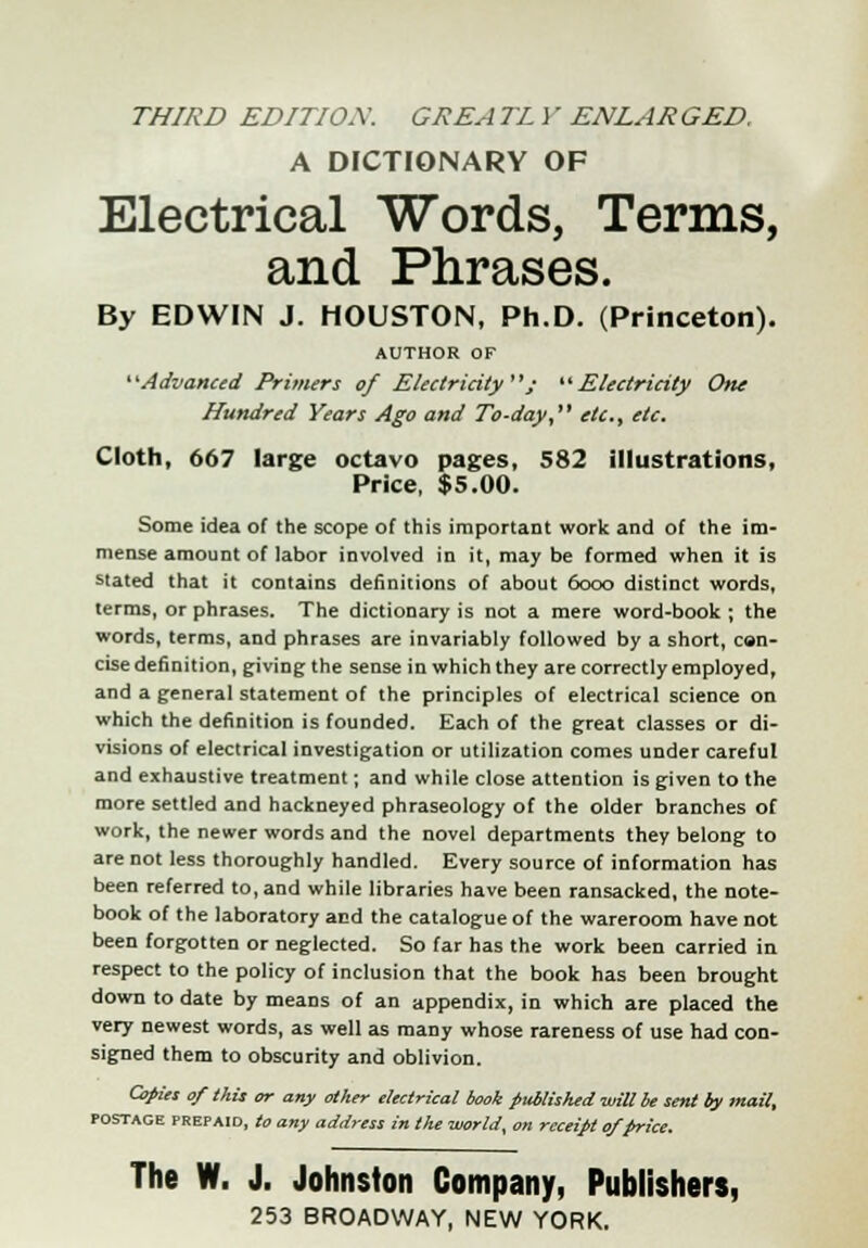 THIRD EDITIOW GREA TL i' ENLAR GED, A DICTIONARY OF Electrical Words, Terms, and Phrases. By EDWIN J. HOUSTON, Ph.D. (Princeton). AUTHOR OF Advanced Primers of Electricity; Electricity One Hundred Years Ago and To-day etc., etc. Cloth, 667 large octavo pages, 582 illustrations, Price, $5.00. Some idea of the scope of this important work and of the im- mense amount of labor involved in it, may be formed when it is stated that it contains definitions of about 6ooo distinct words, terms, or phrases. The dictionary is not a mere word-book ; the words, terms, and phrases are invariably followed by a short, con- cise definition, giving the sense in which they are correctly employed, and a general statement of the principles of electrical science on which the definition is founded. Each of the great classes or di- visions of electrical investigation or utilization comes under careful and exhaustive treatment; and while close attention is given to the more settled and hackneyed phraseology of the older branches of work, the newer words and the novel departments they belong to are not less thoroughly handled. Every source of information has been referred to, and while libraries have been ransacked, the note- book of the laboratory and the catalogue of the wareroom have not been forgotten or neglected. So far has the work been carried in respect to the policy of inclusion that the book has been brought down to date by means of an appendix, in which are placed the very newest words, as well as many whose rareness of use had con- signed them to obscurity and oblivion. Copies of this or any other electrical book published will be sent by mail, postage prepaid, to any address in the worlds on receipt of price. The W. J. Johnston Company, Publishers,