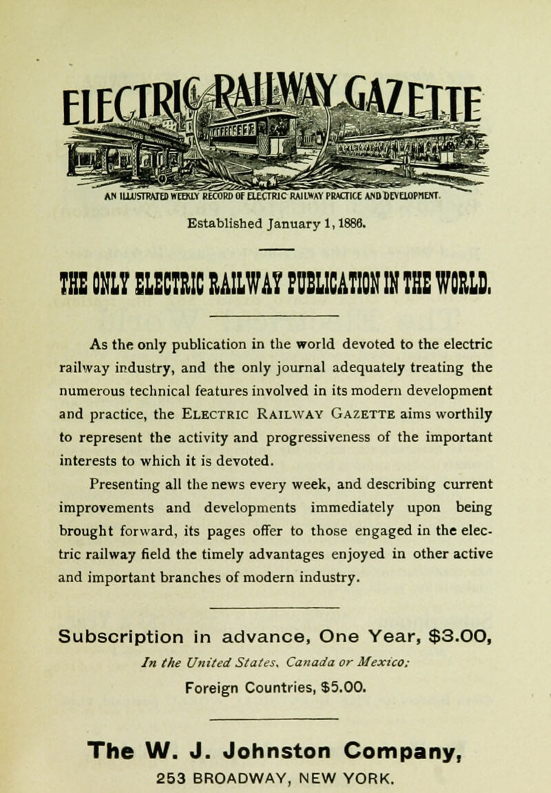 AC ILLUSTRATED WEEKLY RECORD l)f UEXTRJC RAILWAY PRACTICE AND DF UuPILNT Established January 1, 1886. THE ONLY ELECTRIC RAILWAY PUBLICATION IN THE WORLD, As the only publication in the world devoted to the electric railway industry, and the only journal adequately treating the numerous technical features involved in its modern development and practice, the Electric Railway Gazette aims worthily to represent the activity and progressiveness of the important interests to which it is devoted. Presenting all the news every week, and describing current improvements and developments immediately upon being brought forward, its pages offer to those engaged in the elec- tric railway field the timely advantages enjoyed in other active and important branches of modern industry. Subscription in advance, One Year, $3.00, In the United States. Canada or Mexico: Foreign Countries, $5.00. The W. J. Johnston Company,