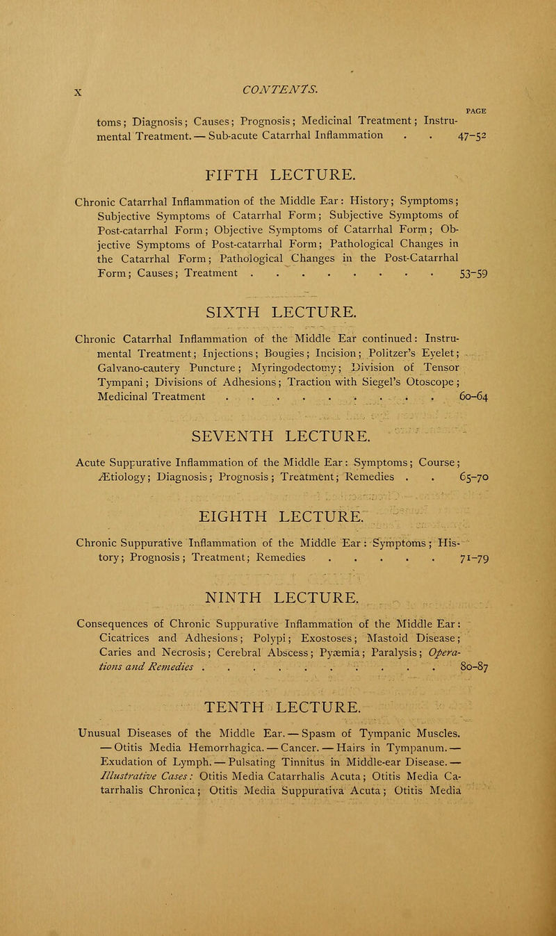 PAGE toms; Diagnosis; Causes; Prognosis ; Medicinal Treatment; Instru- mental Treatment.— Sub-acute Catarrhal Inflammation . . 47-52 FIFTH LECTURE. Chronic Catarrhal Inflammation of the Middle Ear: History; Symptoms; Subjective Symptoms of Catarrhal Form; Subjective Symptoms of Post-catarrhal Form; Objective Symptoms of Catarrhal Form; Ob- jective Symptoms of Post-catarrhal Form; Pathological Changes in the Catarrhal Form; Pathological Changes in the Post-Catarrhal Form; Causes; Treatment 53~S9 SIXTH LECTURE. Chronic Catarrhal Inflammation of the Middle Ear continued: Instru- mental Treatment; Injections; Bougies; Incision; Politzer's Eyelet; Galvano-cautery Puncture; Myringodectomy; Division of Tensor Tympani; Divisions of Adhesions; Traction with Siegel's Otoscope ; Medicinal Treatment . . . ..:......,.;-. . ; . 60-64 SEVENTH LECTURE. Acute Suppurative Inflammation of the Middle Ear: Symptoms; Course; ^Etiology; Diagnosis; Prognosis ; Treatment; Remedies . . 65-70 EIGHTH LECTURE. Chronic Suppurative Inflammation of the Middle Ear : Symptoms; His- tory; Prognosis; Treatment; Remedies 71—79 NINTH LECTURE, Consequences of Chronic Suppurative Inflammation of the Middle Ear: ; Cicatrices and Adhesions; Polypi; Exostoses; Mastoid Disease; Caries and Necrosis; Cerebral Abscess; Pyaemia; Paralysis; Opera- tions and Remedies . . . . . . . . .  . 80-87 TENTH -LECTURE. Unusual Diseases of the Middle Ear. ■— Spasm of Tympanic Muscles. — Otitis Media Hemorrhagica. — Cancer. — Hairs in Tympanum.— Exudation of Lymph. — Pulsating Tinnitus in Middle-ear Disease.— Illustrative Cases: Otitis Media Catarrhalis Acuta; Otitis Media Ca- tarrhalis Chronica; Otitis Media Suppurativa Acuta; Otitis Media