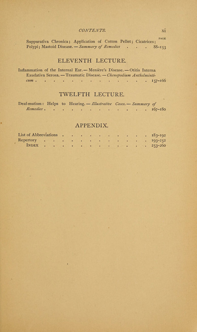 PAGE Suppurativa Chronica; Application of Cotton Pellet; Cicatrices; Polypi; Mastoid Disease. — Summary of Remedies . . . 88-153 ELEVENTH LECTURE. Inflammation of the Internal Ear.— Meniere's Disease. — Otitis Interna Exudativa Serosa. — Traumatic Disease. — Chenopodium Anthelminti- cum 157-166 TWELFTH LECTURE. Deaf-mutism : Helps to Hearing. — Illustrative Cases. — Summary of Remedies . 167-180 APPENDIX. List of Abbreviations 183-192 Repertory 193-252 Index • . 253-260