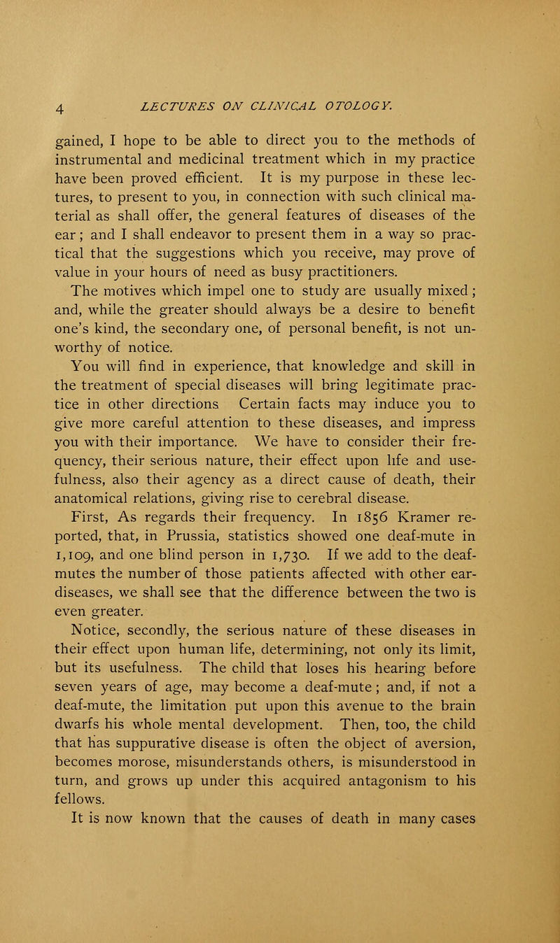 gained, I hope to be able to direct you to the methods of instrumental and medicinal treatment which in my practice have been proved efficient. It is my purpose in these lec- tures, to present to you, in connection with such clinical ma- terial as shall offer, the general features of diseases of the ear; and I shall endeavor to present them in a way so prac- tical that the suggestions which you receive, may prove of value in your hours of need as busy practitioners. The motives which impel one to study are usually mixed; and, while the greater should always be a desire to benefit one's kind, the secondary one, of personal benefit, is not un- worthy of notice. You will find in experience, that knowledge and skill in the treatment of special diseases will bring legitimate prac- tice in other directions Certain facts may induce you to give more careful attention to these diseases, and impress you with their importance. We have to consider their fre- quency, their serious nature, their effect upon life and use- fulness, also their agency as a direct cause of death, their anatomical relations, giving rise to cerebral disease. First, As regards their frequency. In 1856 Kramer re- ported, that, in Prussia, statistics showed one deaf-mute in 1,109, and one blind person in 1,730. If we add to the deaf- mutes the number of those patients affected with other ear- diseases, we shall see that the difference between the two is even greater. Notice, secondly, the serious nature of these diseases in their effect upon human life, determining, not only its limit, but its usefulness. The child that loses his hearing before seven years of age, may become a deaf-mute; and, if not a deaf-mute, the limitation put upon this avenue to the brain dwarfs his whole mental development. Then, too, the child that has suppurative disease is often the object of aversion, becomes morose, misunderstands others, is misunderstood in turn, and grows up under this acquired antagonism to his fellows. It is now known that the causes of death in many cases