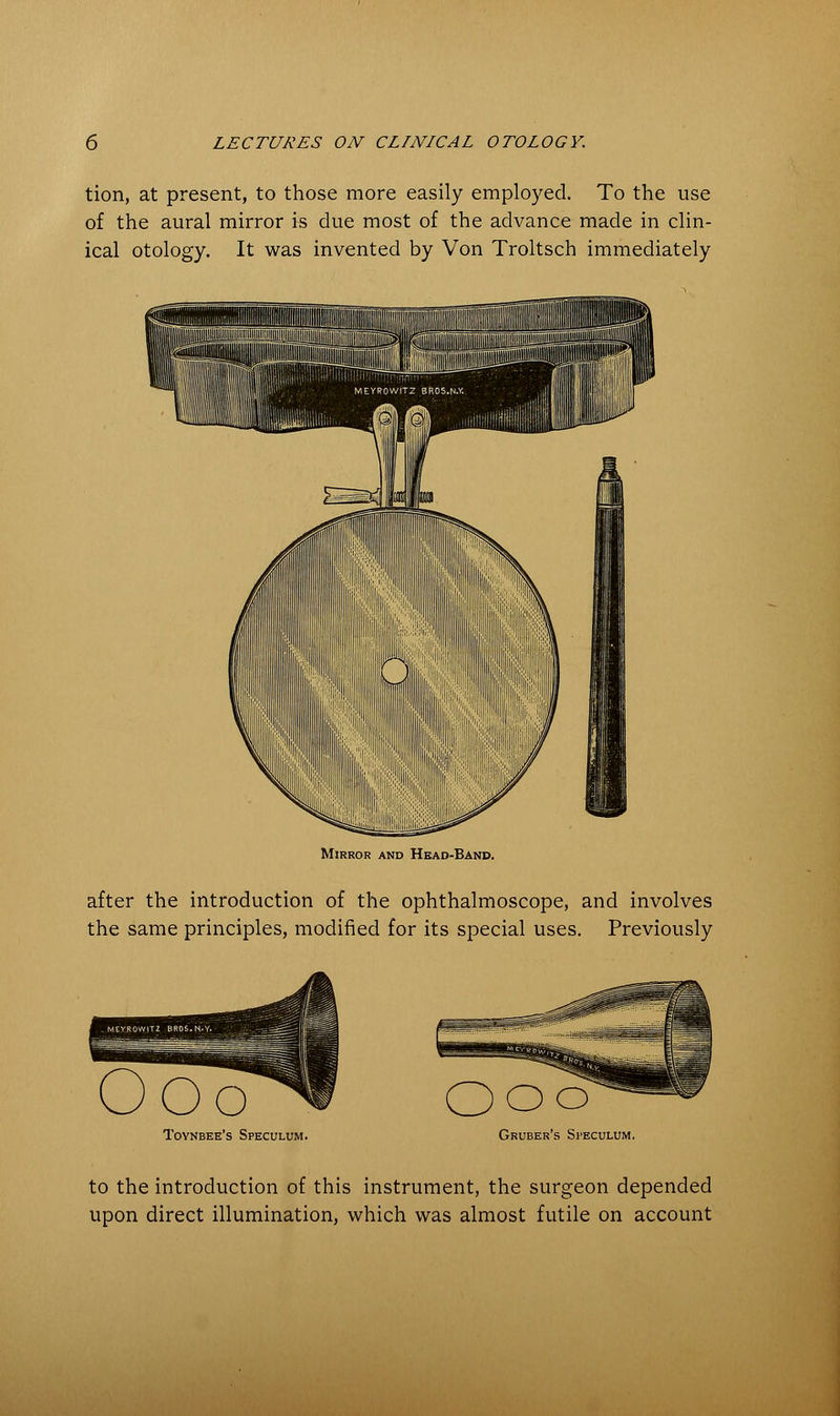 tion, at present, to those more easily employed. To the use of the aural mirror is due most of the advance made in clin- ical otology. It was invented by Von Troltsch immediately Mirror and Head-Band. after the introduction of the ophthalmoscope, and involves the same principles, modified for its special uses. Previously Oo OOo Toynbee's Speculum. Gruber's Speculum. to the introduction of this instrument, the surgeon depended upon direct illumination, which was almost futile on account