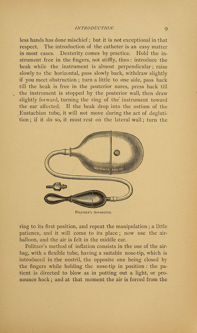 less hands has clone mischief ; but it is not exceptional in that respect. The introduction of the catheter is an easy matter in most cases. Dexterity comes by practice. Hold the in- strument free in the fingers, not stiffly, thus : introduce the beak while the instrument is almost perpendicular; raise slowly to the horizontal, pass slowly back, withdraw slightly if you meet obstruction ; turn a little to one side, pass back till the beak is free in the posterior nares, press back till the instrument is stopped by the posterior wall, then draw slightly forward, turning the ring of the' instrument toward the ear affected. If the beak drop into the ostium of the Eustachian tube, it will not move during the act of degluti- tion ; if it do so, it must rest on the lateral wall; turn the Politzer's Apparatus. ring to its first position, and repeat the manipulation; a little patience, and it will come to its place ; now use the air- balloon, and the air is felt in the middle ear. Politzer's method of inflation consists in the use of the air- bag, with a flexible tube, having a suitable nose-tip, which is introduced in the nostril, the opposite one being closed by the fingers while holding the nose-tip in position : the pa- tient is directed to blow as in putting out a light, or pro- nounce hock; and at that moment the air is forced from the