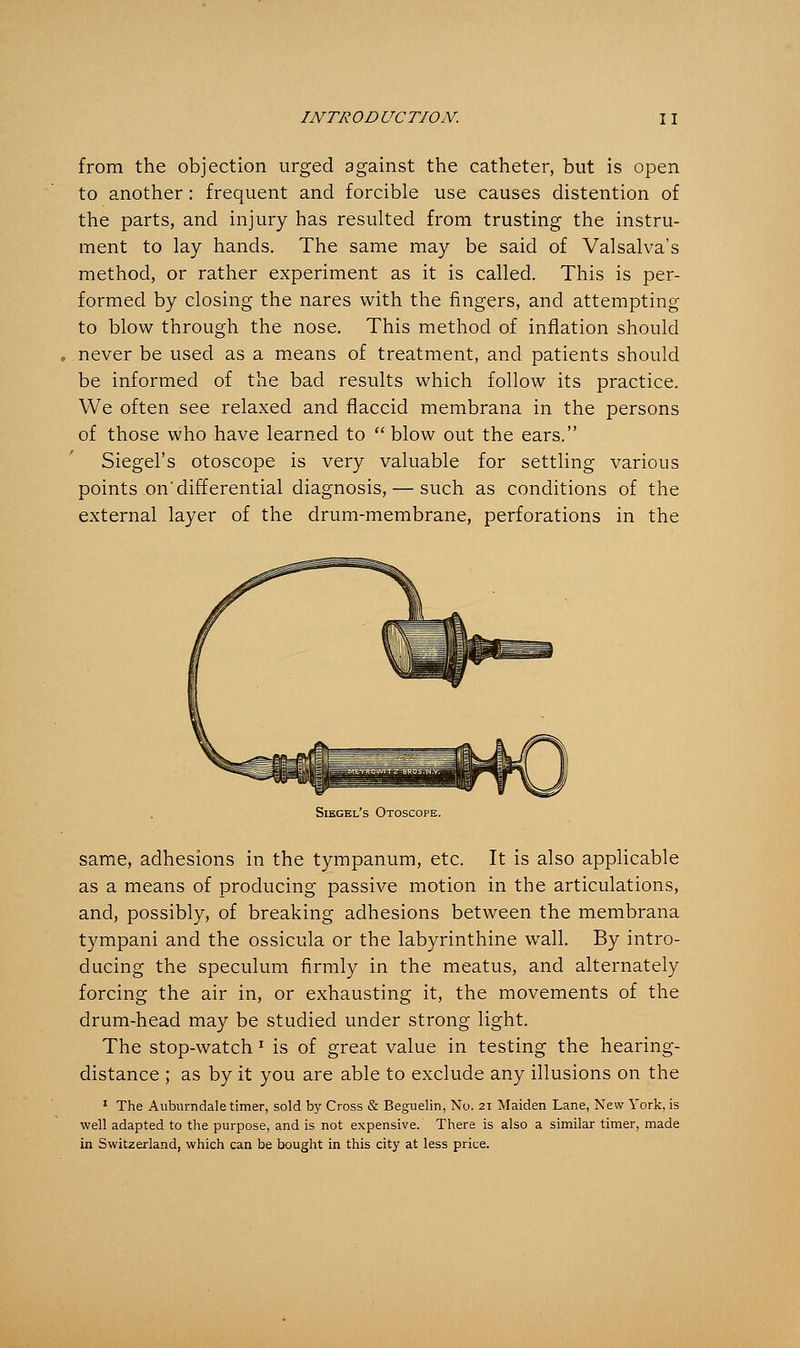 from the objection urged against the catheter, but is open to another: frequent and forcible use causes distention of the parts, and injury has resulted from trusting the instru- ment to lay hands. The same may be said of Valsalva's method, or rather experiment as it is called. This is per- formed by closing the nares with the fingers, and attempting to blow through the nose. This method of inflation should . never be used as a means of treatment, and patients should be informed of the bad results which follow its practice. We often see relaxed and flaccid membrana in the persons of those who have learned to  blow out the ears. Siegel's otoscope is very valuable for settling various points on* differential diagnosis, — such as conditions of the external layer of the drum-membrane, perforations in the Siegel's Otoscope. same, adhesions in the tympanum, etc. It is also applicable as a means of producing passive motion in the articulations, and, possibly, of breaking adhesions between the membrana tympani and the ossicula or the labyrinthine wall. By intro- ducing the speculum firmly in the meatus, and alternately forcing the air in, or exhausting it, the movements of the drum-head may be studied under strong light. The stop-watch J is of great value in testing the hearing- distance ; as by it you are able to exclude any illusions on the 1 The Aubumdale timer, sold by Cross & Beguelin, No. 21 Maiden Lane, New York, is well adapted to the purpose, and is not expensive. There is also a similar timer, made in Switzerland, which can be bought in this city at less price.