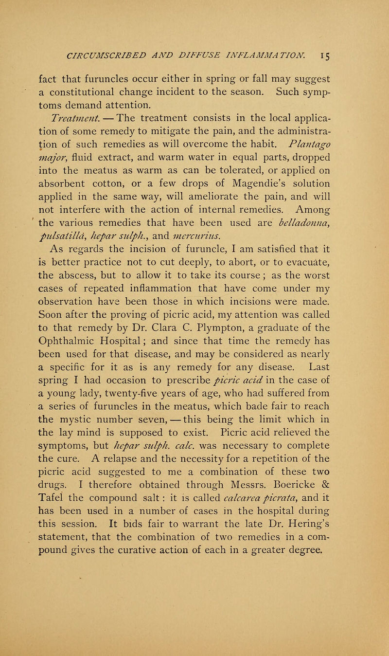 fact that furuncles occur either in spring or fall may suggest a constitutional change incident to the season. Such symp- toms demand attention. Treatment. — The treatment consists in the local applica- tion of some remedy to mitigate the pain, and the administra- tion of such remedies as will overcome the habit. Plantago major, fluid extract, and warm water in equal parts, dropped into the meatus as warm as can be tolerated, or applied on absorbent cotton, or a few drops of Magendie's solution applied in the same way, will ameliorate the pain, and will not interfere with the action of internal remedies. Among the various remedies that have been used are belladonna, Pulsatilla, hepar sulph., and mercurius. As regards the incision of furuncle, I am satisfied that it is better practice not to cut deeply, to abort, or to evacuate, the abscess, but to allow it to take its course ; as the worst cases of repeated inflammation that have come under my observation have been those in which incisions were made. Soon after the proving of picric acid, my attention was called to that remedy by Dr. Clara C. Plympton, a graduate of the Ophthalmic Hospital; and since that time the remedy has been used for that disease, and may be considered as nearly a specific for it as is any remedy for any disease. Last spring I had occasion to prescribe picric acid in the case of a young lady, twenty-five years of age, who had suffered from a series of furuncles in the meatus, which bade fair to reach the mystic number seven,—this being the limit which in the lay mind is supposed to exist. Picric acid relieved the symptoms, but hepar sulph. calc. was necessary to complete the cure. A relapse and the necessity for a repetition of the picric acid suggested to me a combination of these two drugs. I therefore obtained through Messrs. Boericke & Tafel the compound salt: it is called calcarea picrata, and it has been used in a number of cases in the hospital during this session. It bids fair to warrant the late Dr. Hering's statement, that the combination of two remedies in a com- pound gives the curative action of each in a greater degree.