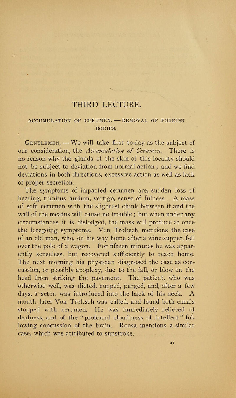 THIRD LECTURE. ACCUMULATION OF CERUMEN. REMOVAL OF FOREIGN BODIES. i Gentlemen, — We will take first to-day as the subject of our consideration, the Acciimitlation of Cerumen. There is no reason why the glands of the skin of this locality should not be subject to deviation from normal action ; and we find deviations in both directions, excessive action as well as lack of proper secretion. The symptoms of impacted cerumen are, sudden loss of hearing, tinnitus aurium, vertigo, sense of fulness. A mass of soft cerumen with the slightest chink between it and the wall of the meatus will cause no trouble ; but when under any circumstances it is dislodged, the mass will produce at once the foregoing symptoms. Von Troltsch mentions the case of an old man, who, on his way home after a wine-supper, fell over the pole of a wagon. For fifteen minutes he was appar- ently senseless, but recovered sufficiently to reach home. The next morning his physician diagnosed the case as con- cussion, or possibly apoplexy, due to the fall, or blow on the head from striking the pavement. The patient, who was otherwise well, was dieted, cupped, purged, and, after a few days, a seton was introduced into the back of his neck. A month later Von Troltsch was called, and found both canals stopped with cerumen. He was immediately relieved of deafness, and of the  profound cloudiness of intellect fol- lowing concussion of the brain. Roosa mentions a similar case, which was attributed to sunstroke.