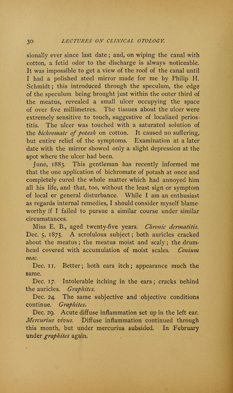 sionally ever since last date; and, on wiping the canal with cotton, a fetid odor to the discharge is always noticeable. It was impossible to get a view of the roof of the canal until I had a polished steel mirror made for me by Philip, H. Schmidt; this introduced through the speculum, the edge of the speculum being brought just within the outer third of the meatus, revealed a small ulcer occupying the space of over five millimetres. The tissues about the ulcer were extremely sensitive to touch, suggestive of localized perios- titis. The ulcer was touched with a saturated solution of the bichromate of potash on cotton. It caused no suffering, but entire relief of the symptoms. Examination at a later date with the mirror showed only a slight depression at the spot where the ulcer had been. June, 1883. This gentleman has recently informed me that the one application of bichromate of potash at once and completely cured the whole matter which had annoyed him all his life, and that, too, without the least sigrt or symptom of local or general disturbance. While I am an enthusiast as regards internal remedies, I should consider myself blame- worthy if I failed to pursue a similar course under similar circumstances. Miss E. B., aged twenty-five years. Chronic dermatitis. Dec. 5, 1875. A scrofulous subject; both auricles cracked about the meatus ; the meatus moist and scaly; the drum- head covered with accumulation of moist scales. Coniiim mac. Dec. 11. Better; both ears itch; appearance much the same. Dec. 17. Intolerable itching in the ears; cracks behind the auricles. Graphites. Dec. 24. The same subjective and objective conditions continue. Graphites. Dec. 29. Acute diffuse inflammation set up in the left ear. Mercurius vivus. Diffuse inflammation continued through this month, but under mercurius subsided. In February under graphites again.
