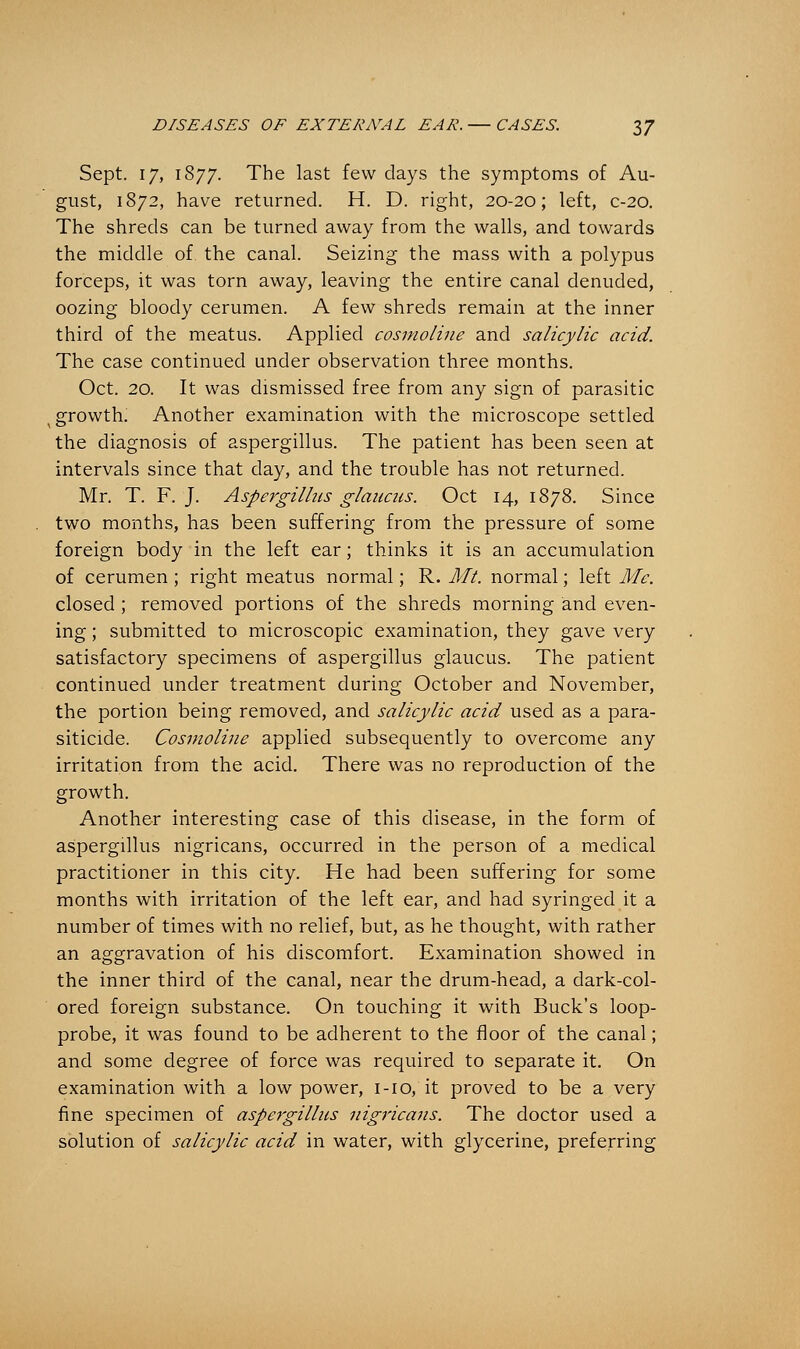 Sept. 17, 1877. The last few days the symptoms of Au- gust, 1872, have returned. H. D. right, 20-20; left, c-20. The shreds can be turned away from the walls, and towards the middle of. the canal. Seizing the mass with a polypus forceps, it was torn away, leaving the entire canal denuded, oozing bloody cerumen. A few shreds remain at the inner third of the meatus. Applied cosmoline and salicylic acid. The case continued under observation three months. Oct. 20. It was dismissed free from any sign of parasitic (growth. Another examination with the microscope settled the diagnosis of aspergillus. The patient has been seen at intervals since that day, and the trouble has not returned. Mr. T. F.J. Aspergillus glaacas. Oct 14, 1878. Since two months, has been suffering from the pressure of some foreign body in the left ear; thinks it is an accumulation of cerumen ; right meatus normal; R. Mt. normal; left Me. closed ; removed portions of the shreds morning and even- ing ; submitted to microscopic examination, they gave very satisfactory specimens of aspergillus glaucus. The patient continued under treatment during October and November, the portion being removed, and salicylic acid used as a para- siticide. Cosmoline applied subsequently to overcome any irritation from the acid. There was no reproduction of the growth. Another interesting case of this disease, in the form of aspergillus nigricans, occurred in the person of a medical practitioner in this city. He had been suffering for some months with irritation of the left ear, and had syringed it a number of times with no relief, but, as he thought, with rather an aggravation of his discomfort. Examination showed in the inner third of the canal, near the drum-head, a dark-col- ored foreign substance. On touching it with Buck's loop- probe, it was found to be adherent to the floor of the canal; and some degree of force was required to separate it. On examination with a low power, 1-10, it proved to be a very fine specimen of aspergillus nigricans. The doctor used a solution of salicylic acid in water, with glycerine, preferring