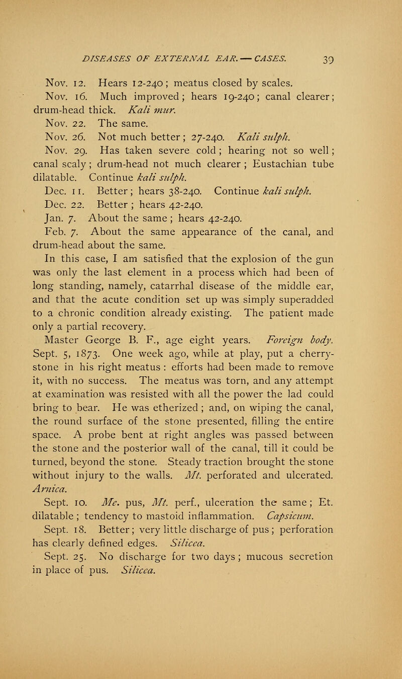 Nov. 12. Hears 12-240; meatus closed by scales. Nov. 16. Much improved; hears 19-240; canal clearer; drum-head thick. Kali mur. Nov. 22. The same. Nov. 26. Not much better ; 27-240. Kali snlph. Nov. 29. Has taken severe cold ; hearing not so well; canal scaly; drum-head not much clearer ; Eustachian tube dilatable. Continue kali sulph. Dec. 11. Better; hears 38-240. Continue kali snip>k. Dec. 22. Better ; hears 42-240. Jan. 7. About the same ; hears 42-240. Feb. 7. About the same appearance of the canal, and drum-head about the same. In this case, I am satisfied that the explosion of the gun was only the last element in a process which had been of long standing, namely, catarrhal disease of the middle ear, and that the acute condition set up was simply superadded to a chronic condition already existing. The patient made only a partial recovery. Master George B. F., age eight years. Foreign body. Sept. 5, 1873. One week ago, while at play, put a cherry- stone in his right meatus : efforts had been made to remove it, with no success. The meatus was torn, and any attempt at examination was resisted with all the power the lad could bring to bear. He was etherized ; and, on wiping the canal, the round surface of the stone presented, filling the entire space. A probe bent at right angles was passed between the stone and the posterior wall of the canal, till it could be turned, beyond the stone. Steady traction brought the stone without injury to the walls. Ml. perforated and ulcerated. Arnica. Sept. 10. Me. pus, Mt. perf., ulceration the same; Et. dilatable ; tendency to mastoid inflammation. Capsicum. Sept. 18. Better; very little discharge of pus ; perforation has clearly defined edges. Silicea. Sept. 25. No discharge for two days; mucous secretion in place of pus. Silicea.