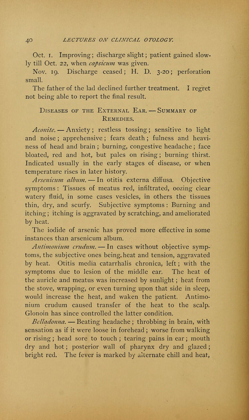Oct. I. Improving; discharge slight; patient gained slow- ly till Oct. 22, when capsicum was given. Nov. 19. Discharge ceased; H. D. 3-20; perforation small. The father of the lad declined further treatment. I regret not being able to report the final result. Diseases of the External Ear. — Summary of Remedies. Aconite. — Anxiety ; restless tossing; sensitive to light and noise; apprehensive; fears death; fulness and heavi- ness of head and brain ; burning, congestive headache; face bloated, red and hot, but pales on rising; burning thirst. Indicated usually in the early stages of disease, or when temperature rises in later history. Arsenicum album. — In otitis externa diffusa. Objective symptoms : Tissues of meatus red, infiltrated, oozing clear watery fluid, in some cases vesicles, in others the tissues thin, dry, and scurfy. Subjective symptoms : Burning and itching; itching is aggravated by scratching, and ameliorated by heat. The iodide of arsenic has proved more effective in some instances than arsenicum album. Antimonium crudum. — In cases without objective symp- toms, the subjective ones being.heat and tension, aggravated by heat. Otitis media catarrhalis chronica, left; with the symptoms due to lesion of the middle ear. The heat of the auricle and meatus was increased by sunlight; heat from the stove, wrapping, or even turning upon that side in sleep, would increase the heat, and waken the patient. Antimo- nium crudum caused transfer of the heat to the scalp. Glonoin has since controlled the latter condition. Belladonna. — Beating headache ; throbbing in brain, with sensation as if it were loose in forehead ; worse from walking or rising; head sore to touch ; tearing pains in ear; mouth dry and hot; posterior wall of pharynx dry and glazed; bright red. The fever is marked by alternate chill and heat,