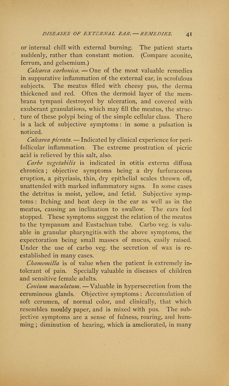 or internal chill with external burning. The patient starts suddenly, rather than constant motion. (Compare aconite, ferrum, and gelsemium.) Calcarea carbonica.—One of the most valuable remedies in suppurative inflammation of the external ear, in scrofulous subjects. The meatus filled with cheesy pus, the derma thickened and red. Often the dermoid layer of the mem- brana tympani destroyed by ulceration, and covered with exuberant granulations, which may fill the meatus, the struc- ture of these polypi being of the simple cellular class. There is a lack of subjective symptoms : in some a pulsation is noticed. Calcarea picrata. — Indicated by clinical experience for peri- follicular inflammation. The extreme prostration of picric acid is relieved by this salt, also. Carbo vegetabilis is indicated in otitis externa diffusa chronica; objective symptoms being a dry furfuraceous eruption, a pityriasis, thin, dry epithelial scales thrown off, unattended with marked inflammatory signs. In some cases the detritus is moist, yellow, and fetid. Subjective symp- toms : Itching and heat deep in the ear as well as in the meatus, causing an inclination to swallow. The ears feel stopped. These symptoms suggest the relation of the meatus to the tympanum and Eustachian tube. Carbo veg. is valu- able in granular pharyngitis with the above symptoms, the expectoration being small masses of mucus, easily raised. Under the use of carbo veg. the secretion of wax is re- established in many cases. Chamomilla is of value when the patient is extremely in- tolerant of pain. Specially valuable in diseases of children and sensitive female adults. Conium maculatum. — Valuable in hypersecretion from the ceruminous glands. Objective symptoms : Accumulation of soft cerumen, of normal color, and clinically, that which resembles mouldy paper, and is mixed with pus. The sub- jective symptoms are a sense of fulness, roaring, and hum- ming ; diminution of hearing, which is ameliorated, in many