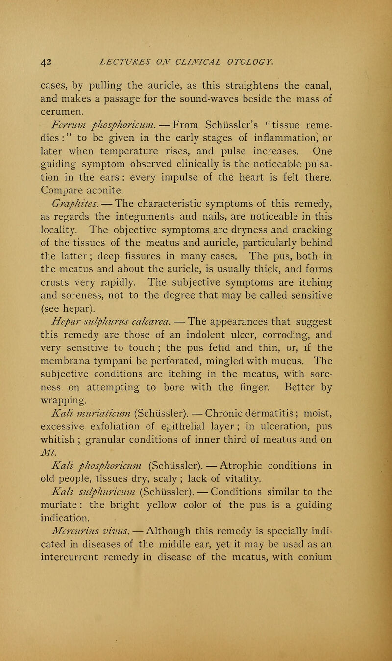 cases, by pulling the auricle, as this straightens the canal, and makes a passage for the sound-waves beside the mass of cerumen. Ferritin phosphoricum. — From Schiissler's tissue reme- dies : to be given in the early stages of inflammation, or later when temperature rises, and pulse increases. One guiding symptom observed clinically is the noticeable pulsa- tion in the ears : every impulse of the heart is felt there. Compare aconite. Graphites. — The characteristic symptoms of this remedy, as regards the integuments and nails, are noticeable in this locality. The objective symptoms are dryness and cracking of the tissues of the meatus and auricle, particularly behind the latter; deep fissures in many cases. The pus, both in the meatus and about the auricle, is usually thick, and forms crusts very rapidly. The subjective symptoms are itching and soreness, not to the degree that may be called sensitive (see hepar). Hepar sulphiirus calcarea. — The appearances that suggest this remedy are those of an indolent ulcer, corroding, and very sensitive to touch ; the pus fetid and thin, or, if the membrana tympani be perforated, mingled with mucus. The subjective conditions are itching in the meatus, with sore- ness on attempting to bore with the finger. Better by wrapping. Kali mitriaticum (Schiissler). — Chronic dermatitis ; moist, excessive exfoliation of epithelial layer; in ulceration, pus whitish ; granular conditions of inner third of meatus and on ML Kali pJiosphoricum (Schiissler).—Atrophic conditions in old people, tissues dry, scaly; lack of vitality. Kali sulphuricum (Schiissler). — Conditions similar to the muriate : the bright yellow color of the pus is a guiding indication. Mcrcuriiis vivus. — Although this remedy is specially indi- cated in diseases of the middle ear, yet it may be used as an intercurrent remedy in disease of the meatus, with conium