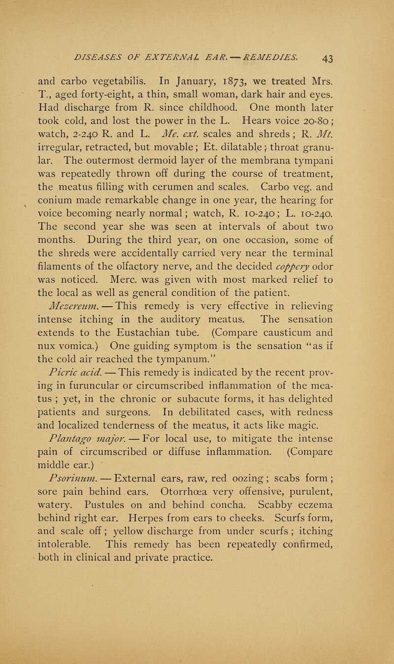 and carbo vegetabilis. In January, 1873, we treated Mrs. T., aged forty-eight, a thin, small woman, dark hair and eyes. Had discharge from R. since childhood. One month later took cold, and lost the power in the L. Hears voice 20-80; watch, 2-240 R. and L. Me. ext. scales and shreds ; R. Mt. irregular, retracted, but movable; Et. dilatable; throat granu- lar. The outermost dermoid layer of the membrana tympani was repeatedly thrown off during the course of treatment, the meatus filling with cerumen and scales. Carbo veg. and conium made remarkable change in one year, the hearing for voice becoming nearly normal; watch, R. 10-240; L. 10-240. The second year she was seen at intervals of about two months. During the third year, on one occasion, some of the shreds were accidentally carried very near the terminal filaments of the olfactory nerve, and the decided coppery odor was noticed. Merc, was given with most marked relief to the local as well as general condition of the patient. Mezereum. — This remedy is very effective in relieving intense itching in the auditory meatus. The sensation extends to the Eustachian tube. (Compare causticum and nux vomica.) One guiding symptom is the sensation as if the cold air reached the tympanum. Picric acid. — This remedy is indicated by the recent prov- ing in furuncular or circumscribed inflammation of the mea- tus ; yet, in the chronic or subacute forms, it has delighted patients and surgeons. In debilitated cases, with redness and localized tenderness of the meatus, it acts like magic. Plantago major. — For local use, to mitigate the intense pain of circumscribed or diffuse inflammation. (Compare middle ear.) Psorinum. — External ears, raw, red oozing ; scabs form ; sore pain behind ears. Otorrhcea very offensive, purulent, watery. Pustules on and behind concha. Scabby eczema behind right ear. Herpes from ears to cheeks. Scurfs form, and scale off; yellow discharge from under scurfs ; itching intolerable. This remedy has been repeatedly confirmed, both in clinical and private practice.