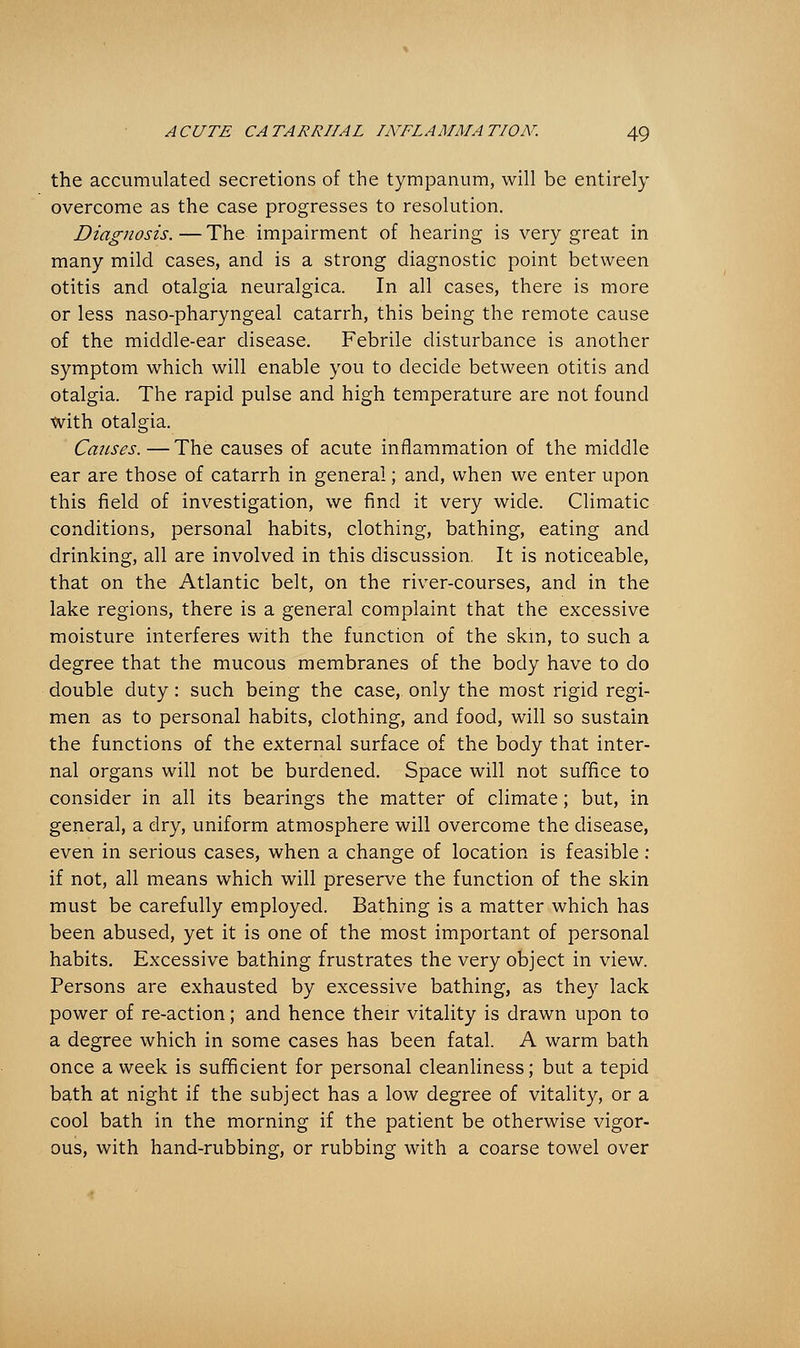 the accumulated secretions of the tympanum, will be entirely overcome as the case progresses to resolution. Diagnosis.—The impairment of hearing is very great in many mild cases, and is a strong diagnostic point between otitis and otalgia neuralgica. In all cases, there is more or less naso-pharyngeal catarrh, this being the remote cause of the middle-ear disease. Febrile disturbance is another symptom which will enable you to decide between otitis and otalgia. The rapid pulse and high temperature are not found with otalgia. Causes.—The causes of acute inflammation of the middle ear are those of catarrh in general; and, when we enter upon this field of investigation, we find it very wide. Climatic conditions, personal habits, clothing, bathing, eating and drinking, all are involved in this discussion. It is noticeable, that on the Atlantic belt, on the river-courses, and in the lake regions, there is a general complaint that the excessive moisture interferes with the function of the skm, to such a degree that the mucous membranes of the body have to do double duty: such being the case, only the most rigid regi- men as to personal habits, clothing, and food, will so sustain the functions of the external surface of the body that inter- nal organs will not be burdened. Space will not suffice to consider in all its bearings the matter of climate; but, in general, a dry, uniform atmosphere will overcome the disease, even in serious cases, when a change of location is feasible: if not, all means which will preserve the function of the skin must be carefully employed. Bathing is a matter which has been abused, yet it is one of the most important of personal habits. Excessive bathing frustrates the very object in view. Persons are exhausted by excessive bathing, as they lack power of re-action; and hence their vitality is drawn upon to a degree which in some cases has been fatal. A warm bath once a week is sufficient for personal cleanliness; but a tepid bath at night if the subject has a low degree of vitality, or a cool bath in the morning if the patient be otherwise vigor- ous, with hand-rubbing, or rubbing with a coarse towel over