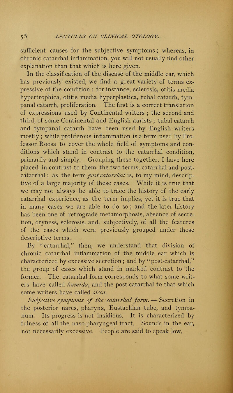 sufficient causes for the subjective symptoms; whereas, in chronic catarrhal inflammation, you will not usually find other explanation than that which is here given. In the classification of the disease of the middle ear, which has previously existed, we find a great variety of terms ex- pressive of the condition : for instance, sclerosis, otitis media hypertrophica, otitis media hyperplastica, tubal catarrh, tym- panal catarrh, proliferation. The first is a correct translation of expressions used by Continental writers ; the second and third, of some Continental and English aurists ; tubal catarrh and tympanal catarrh have been used by English writers mostly ; while proliferous inflammation is a term used by Pro- fessor Roosa to cover the whole field of symptoms and con- ditions which stand in contrast to the catarrhal condition, primarily and simply. Grouping these together, I have here placed, in contrast to them, the two terms, catarrhal and post- catarrhal; as the term post-catarrhal is, to my mind, descrip- tive of a large majority of these cases. While it is true that we may not always be able to trace the history of the early catarrhal experience, as the term implies, yet it is true that in many cases we are able to do so ; and the later history has been one of retrograde metamorphosis, absence of secre- tion, dryness, sclerosis, and, subjectively, of all the features of the cases which were previously grouped under those descriptive terms. By catarrhal, then, we understand that division of chronic catarrhal inflammation of the middle ear which is characterized by excessive secretion; and by post-catarrhal, the group of cases which stand in marked contrast to the former. The catarrhal form corresponds to what some writ- ers have called humida, and the post-catarrhal to that which some writers have called sicca. Subjective symptoms of the' catarrhal form. — Secretion in the posterior nares, pharynx, Eustachian tube, and tympa- num. Its progress is not insidious. It is characterized by fulness of all the naso-pharyngeal tract. Sounds in the ear, not necessarily excessive. People are said to speak low.
