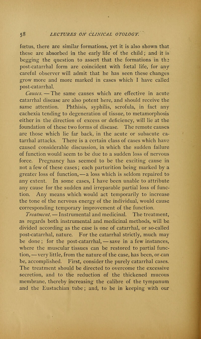 foetus, there are similar formations, yet it is also shown that these are absorbed in the early life of the child; and it is begging the question to assert that the formations in ths post-catarrhal form are coincident with fcetal life, for any careful observer will admit that he has seen these changes grow more and more marked in cases which I have called post-catarrhal. Causes. — The same causes which are effective in acute catarrhal disease are also potent here, and should receive the same attention. Phthisis, syphilis, scrofula, in fact any cachexia tending to degeneration of tissue, to metamorphosis either in the direction of excess or deficiency, will lie at the foundation of these two forms of disease. The remote causes are those which lie far back, in the acute or subacute ca- tarrhal attacks. There is a certain class of cases which have caused considerable discussion, in which the sudden failure of function would seem to be due to a sudden loss of nervous force. Pregnancy has seemed to be the exciting cause in not a few of these cases; each parturition being marked by a greater loss of function,—a loss which is seldom repaired to any extent. In some cases, I have been unable to attribute any cause for the sudden and irreparable partial loss of func- tion. Any means which would act temporarily to increase the tone of the nervous energy of the individual, would cause corresponding temporary improvement of the function. Treatment. — Instrumental and medicinal. The treatment, as regards both instrumental and medicinal methods, will be divided according as the case is one of catarrhal, or so-called post-catarrhal, nature. For the catarrhal strictly, much may be done ; for the post-catarrhal, — save in a few instances, where the muscular tissues can be restored to partial func- tion, — very little, from the nature of the case, has been, or-can be, accomplished. First, consider the purely catarrhal cases. The treatment should be directed to overcome the excessive secretion, and to the reduction of the thickened mucous membrane, thereby increasing the calibre of the tympanum and the Eustachian tube; and, to be in keeping with our