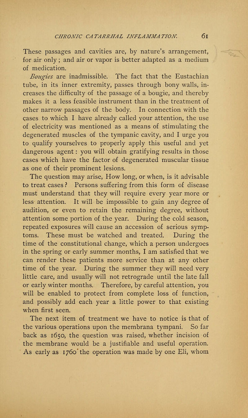 These passages and cavities are, by nature's arrangement, for air only; and air or vapor is better adapted as a medium of medication. Bougies are inadmissible. The fact that the Eustachian tube, in its inner extremity, passes through bony walls, in- creases the difficulty of the passage of a bougie, and thereby makes it a less feasible instrument than in the treatment of other narrow passages of the body. In connection with the cases to which I have already called your attention, the use of electricity was mentioned as a means of stimulating the degenerated muscles of the tympanic cavity, and I urge you to qualify yourselves to properly apply this useful and yet dangerous agent: you will obtain gratifying results in those cases which have the factor of degenerated muscular tissue as one of their prominent lesions. The question may arise, How long, or when, is it advisable to treat cases ? Persons suffering from this form of disease must understand that they will require every year more or less attention. It will be impossible to gain any degree of audition, or even to retain the remaining degree, without attention some portion of the year. During the cold season, repeated exposures will cause an accession of serious symp- toms. These must be watched and treated. During the time of the constitutional change, which a person undergoes in the spring or early summer months, I am satisfied that we can render these patients more service than at any other time of the year. During the summer they will need very little care, and usually will not retrograde until the late fall or early winter months. Therefore, by careful attention, you will be enabled to protect from complete loss of function, and possibly add each year a little power to that existing when first seen. The next item of treatment we have to notice is that of the various operations upon the membrana tympani. So far back as 1650, the question was raised, whether incision of the membrane would be a justifiable and useful operation. As early as 1760'the operation was made by one Eli, whom