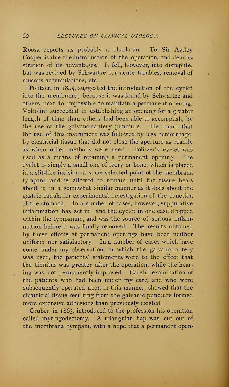 Roosa reports as probably a charlatan. To Sir Astley Cooper is due the introduction of the operation, and demon- stration of its advantages. It fell, however, into disrepute, but was revived by Schwartze for acute troubles, removal of mucous accumulations, etc. Politzer, in 1845, suggested the introduction of the eyelet into the membrane; because it was found by Schwartze and others next to impossible to maintain a permanent opening. Voltolini succeeded in establishing an opening for a greater length of time than others had been able to accomplish, by the use of the galvano-cautery puncture. He found that the use of this instrument was followed by less hemorrhage, by cicatricial tissue that did not close the aperture as readily as when other methods were used. Politzer's eyelet was used as a means of retaining a permanent opening. The eyelet is simply a small one of ivory or bone, which is placed in a slit-like incision at some selected point of the membrana tympani, and is allowed to remain until the tissue heals about it, in a somewhat similar manner as it does about the gastric canula for experimental investigation of the function of the stomach. In a number of cases, however, suppurative inflammation has set in ; and the eyelet in one case dropped within the tympanum, and was the source of serious inflam- mation before it was finally removed. The results obtained by these efforts at permanent openings have been neither uniform nor satisfactory. In a number of cases which have come under my observation, in which the galvano-cautery was used, the patients' statements were to the effect that the tinnitus was greater after the operation, while the hear- ing was not permanently improved. Careful examination of the patients who had been under my care, and who were subsequently operated upon in this manner, showed that the cicatricial tissue resulting from the galvanic puncture formed more extensive adhesions than previously existed. Gruber, in 1863, introduced to the profession his operation called myringodectomy. A triangular flap was cut out of the membrana tympani, with a hope that a permanent open-