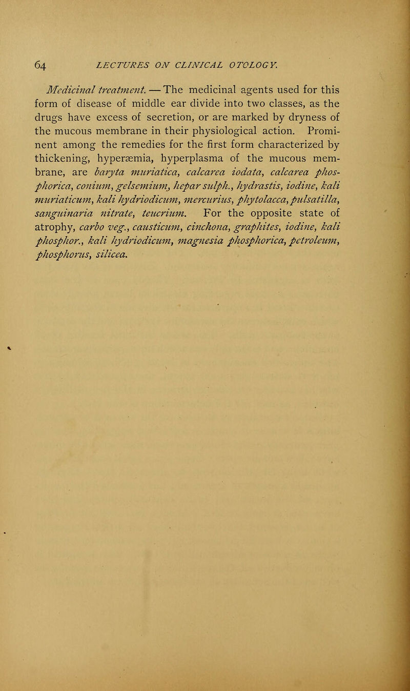 Medicinal treatment. — The medicinal agents used for this form of disease of middle ear divide into two classes, as the drugs have excess of secretion, or are marked by dryness of the mucous membrane in their physiological action. Promi- nent among the remedies for the first form characterized by thickening, hyperasmia, hyperplasma of the mucous mem- brane, are baryta muriatica, calcarea iodata, calcarea phos- pJwrica, coninm, gelsemiwn, hepar sulph., hydrastis, iodine, kali muriaticum, kali hydriodicum, mercurius, Phytolacca,Pulsatilla, sanguinaria nitrate, teucrinm. For the opposite state of atrophy, carbo veg., causticum, cinchona, graphites, iodine, kali phosplwr., kali hydriodicum, magnesia phosphorica, petroleum, phosphorus, silicea.