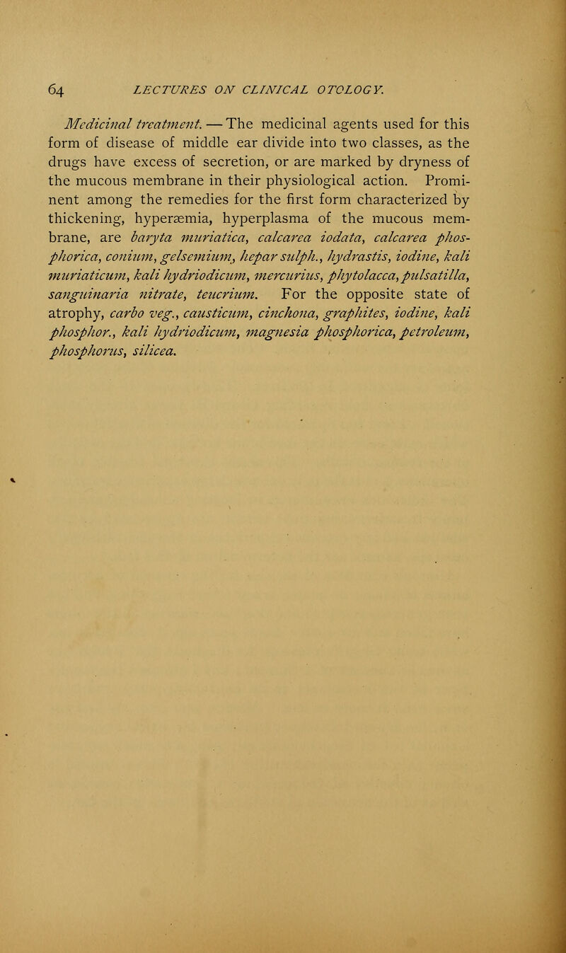 Medicinal treatment. — The medicinal agents used for this form of disease of middle ear divide into two classes, as the drugs have excess of secretion, or are marked by dryness of the mucous membrane in their physiological action. Promi- nent among the remedies for the first form characterized by thickening, hyperemia, hyperplasma of the mucous mem- brane, are baryta muriatica, calcarea iodata, calcarea phos- phorica, conium, gelsemiwn, keparsulpk., Hydrastis, iodine, kali muriaticum, kali hydriodicnm, mercurius, Phytolacca,Pulsatilla, sanguinaria nitrate, teucrium. For the opposite state of atrophy, carbo veg., causticum, cinchona, graphites, iodine, kali phosphor., kali hydriodicum, magnesia phosphorica, petroleum, phosphorus, silicea.