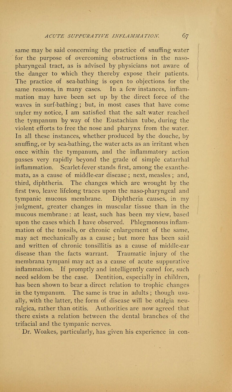 same may be said concerning the practice of snuffing water for the purpose of overcoming obstructions in the naso- pharyngeal tract, as is advised by physicians not aware of the danger to which they thereby expose their patients. The practice of sea-bathing is open to objections for the same reasons, in many cases. In a few instances, inflam- mation may have been set up by the direct force of the waves in surf-bathing; but, in most cases that have come un,der my notice, I am satisfied that the salt water reached the tympanum by way of the Eustachian tube, during the violent efforts to free the nose and pharynx from the water. In all these instances, whether produced by the douche, by snuffing, or by sea-bathing, the water acts as an irritant when once within the tympanum, and the inflammatory action passes very rapidly beyond the grade of simple catarrhal inflammation. Scarlet-fever stands first, among the exanthe- mata, as a cause of middle-ear disease; next, measles ; and, third, diphtheria. The changes which are wrought by the first two, leave lifelong traces upon the naso-pharyngeal and tympanic mucous membrane. Diphtheria causes, in my judgment, greater changes in muscular tissue than in the mucous membrane : at least, such has been my view, based upon the cases which I have observed. Phlegmonous inflam- mation of the tonsils, or chronic enlargement of the same, may act mechanically as a cause; but more has been said and written of chronic tonsillitis as a cause of middle-ear disease than the facts warrant. Traumatic injury of the membrana tympani may act as a cause of acute suppurative inflammation. If promptly and intelligently cared for, such need seldom be the case. Dentition, especially in children, has been shown to bear a direct relation to trophic changes in the tympanum. The same is true in adults ; though usu- ally, with the latter, the form of disease will be otalgia neu- ralgica, rather than otitis. Authorities are now agreed that there exists a relation between the dental branches of the trifacial and the tympanic nerves. Dr. Woakes, particularly, has given his experience in con-