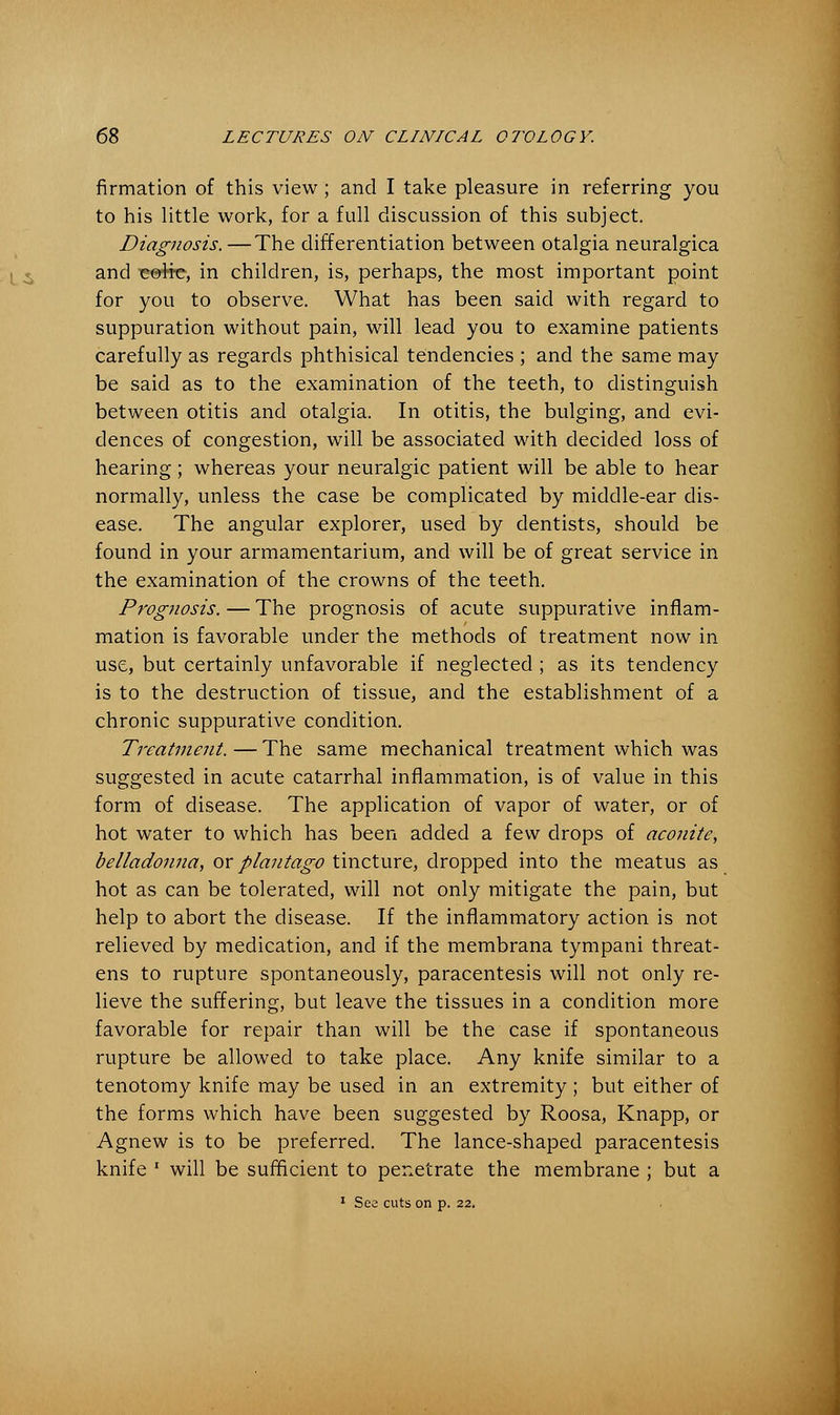 firmation of this view ; and I take pleasure in referring you to his little work, for a full discussion of this subject. Diagnosis. —The differentiation between otalgia neuralgica and eolTC, in children, is, perhaps, the most important point for you to observe. What has been said with regard to suppuration without pain, will lead you to examine patients carefully as regards phthisical tendencies ; and the same may be said as to the examination of the teeth, to distinguish between otitis and otalgia. In otitis, the bulging, and evi- dences of congestion, will be associated with decided loss of hearing; whereas your neuralgic patient will be able to hear normally, unless the case be complicated by middle-ear dis- ease. The angular explorer, used by dentists, should be found in your armamentarium, and will be of great service in the examination of the crowns of the teeth. Prognosis. — The prognosis of acute suppurative inflam- mation is favorable under the methods of treatment now in use, but certainly unfavorable if neglected ; as its tendency is to the destruction of tissue, and the establishment of a chronic suppurative condition. Treatment. — The same mechanical treatment which was suggested in acute catarrhal inflammation, is of value in this form of disease. The application of vapor of water, or of hot water to which has been added a few drops of aconite, belladonna, or plantago tincture, dropped into the meatus as hot as can be tolerated, will not only mitigate the pain, but help to abort the disease. If the inflammatory action is not relieved by medication, and if the membrana tympani threat- ens to rupture spontaneously, paracentesis will not only re- lieve the suffering, but leave the tissues in a condition more favorable for repair than will be the case if spontaneous rupture be allowed to take place. Any knife similar to a tenotomy knife may be used in an extremity ; but either of the forms which have been suggested by Roosa, Knapp, or Agnew is to be preferred. The lance-shaped paracentesis knife ' will be sufficient to penetrate the membrane ; but a 1 See cuts on p. 22.