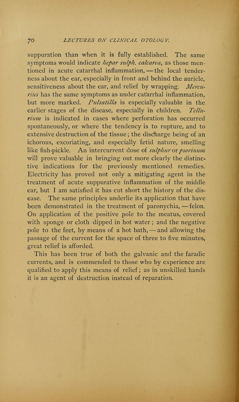 suppuration than when it is fully established. The same symptoms would indicate Jiepar sulph. calcarea^ as those men- tioned in acute catarrhal inflammation, — the local tender- ness about the ear, especially in front and behind the auricle, sensitiveness about the ear, and relief by wrapping. Mercu- rius has the same symptoms as under catarrhal inflammation, but more marked. Pulsatilla is especially valuable in the earlier stages of the disease, especially in children. Tellu- rium is indicated in cases where perforation has occurred spontaneously, or where the tendency is to rupture, and to extensive destruction of the tissue; the discharge being of an ichorous, excoriating, and especially fetid nature, smelling like fish-pickle. An intercurrent dose of sulpJiur orpsoriuum will prove valuable in bringing out more clearly the distinc- tive indications for the previously mentioned remedies. Electricity has proved not only a mitigating agent in the treatment of acute suppurative inflammation of the middle ear, but I am satisfied it has cut short the history of the dis- ease. The same principles underlie its application that have been demonstrated in the treatment of paronychia,—felon. On application of the positive pole to the meatus, covered with sponge or cloth dipped in hot water; and the negative pole to the feet, by means of a hot bath, — and allowing the passage of the current for the space of three to five minutes, great relief is afforded. This has been true of both the galvanic and the faradic currents, and is commended to those who by experience are qualified to apply this means of relief; as in unskilled hands it is an agent of destruction instead of reparation.