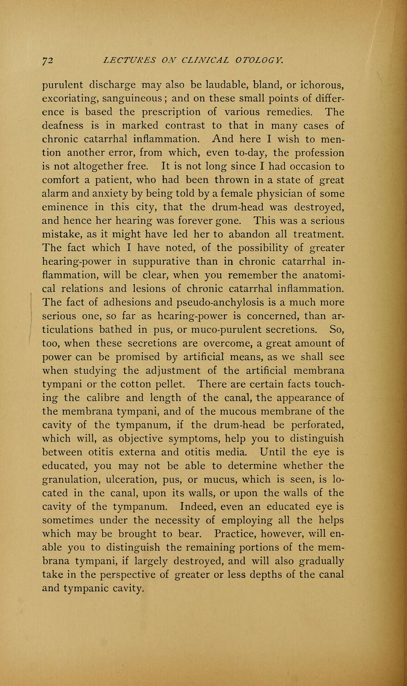 purulent discharge may also be laudable, bland, or ichorous, excoriating, sanguineous; and on these small points of differ- ence is based the prescription of various remedies. The deafness is in marked contrast to that in many cases of chronic catarrhal inflammation. And here I wish to men- tion another error, from which, even to-day, the profession is not altogether free. It is not long since I had occasion to comfort a patient, who had been thrown in a state of great alarm and anxiety by being told by a female physician of some eminence in this city, that the drum-head was destroyed, and hence her hearing was forever gone. This was a serious mistake, as it might have led her to abandon all treatment. The fact which I have noted, of the possibility of greater hearing-power in suppurative than in chronic catarrhal in- flammation, will be clear, when you remember the anatomi- cal relations and lesions of chronic catarrhal inflammation. The fact of adhesions and pseudo-anchylosis is a much more serious one, so far as hearing-power is concerned, than ar- ticulations bathed in pus, or muco-purulent secretions. So, too, when these secretions are overcome, a great amount of power can be promised by artificial means, as we shall see when studying the adjustment of the artificial membrana tympani or the cotton pellet. There are certain facts touch- ing the calibre and length of the canal, the appearance of the membrana tympani, and of the mucous membrane of the cavity of the tympanum, if the drum-head be perforated, which will, as objective symptoms, help you to distinguish between otitis externa and otitis media. Until the eye is educated, you may not be able to determine whether the granulation, ulceration, pus, or mucus, which is seen, is lo- cated in the canal, upon its walls, or upon the walls of the cavity of the tympanum. Indeed, even an educated eye is sometimes under the necessity of employing all the helps which may be brought to bear. Practice, however, will en- able you to distinguish the remaining portions of the mem- brana tympani, if largely destroyed, and will also gradually take in the perspective of greater or less depths of the canal and tympanic cavity.