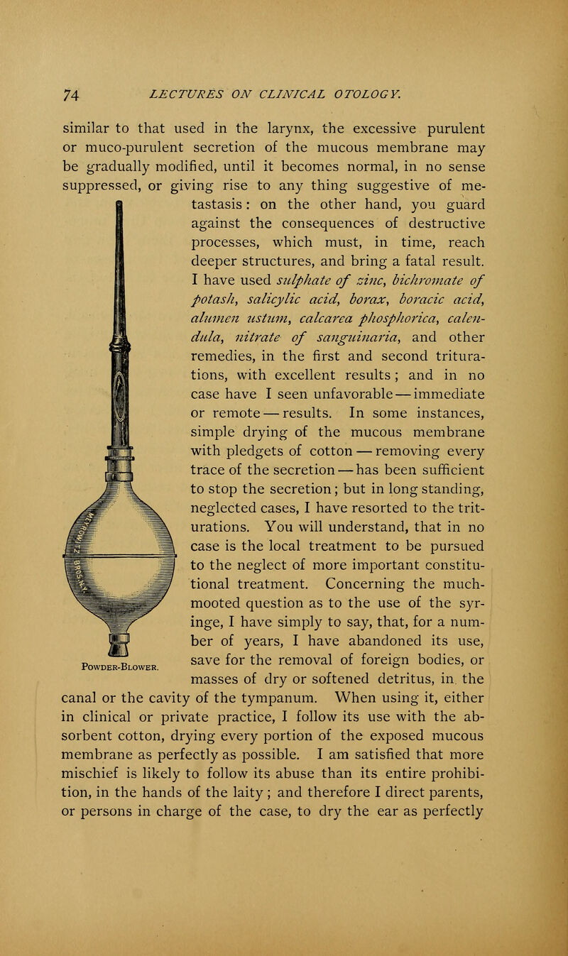 similar to that used in the larynx, the excessive purulent or muco-purulent secretion of the mucous membrane may be gradually modified, until it becomes normal, in no sense suppressed, or giving rise to any thing suggestive of me- tastasis : on the other hand, you guard against the consequences of destructive processes, which must, in time, reach deeper structures, and bring a fatal result. I have used sulphate of zinc, bichromate of potash, salicylic acid, borax, boracic acid, aluifien ustum, calcarea phosphorica, calen- dula, nitrate of sanguinaria, and other remedies, in the first and second tritura- tions, with excellent results; and in no case have I seen unfavorable — immediate or remote — results. In some instances, simple drying of the mucous membrane with pledgets of cotton — removing every trace of the secretion — has been sufficient to stop the secretion; but in long standing, neglected cases, I have resorted to the trit- urations. You will understand, that in no case is the local treatment to be pursued to the neglect of more important constitu- tional treatment. Concerning the much- mooted question as to the use of the syr- inge, I have simply to say, that, for a num- ber of years, I have abandoned its use, save for the removal of foreign bodies, or masses of dry or softened detritus, in the canal or the cavity of the tympanum. When using it, either in clinical or private practice, I follow its use with the ab- sorbent cotton, drying every portion of the exposed mucous membrane as perfectly as possible. I am satisfied that more mischief is likely to follow its abuse than its entire prohibi- tion, in the hands of the laity ; and therefore I direct parents, or persons in charge of the case, to dry the ear as perfectly Powder-Blower.