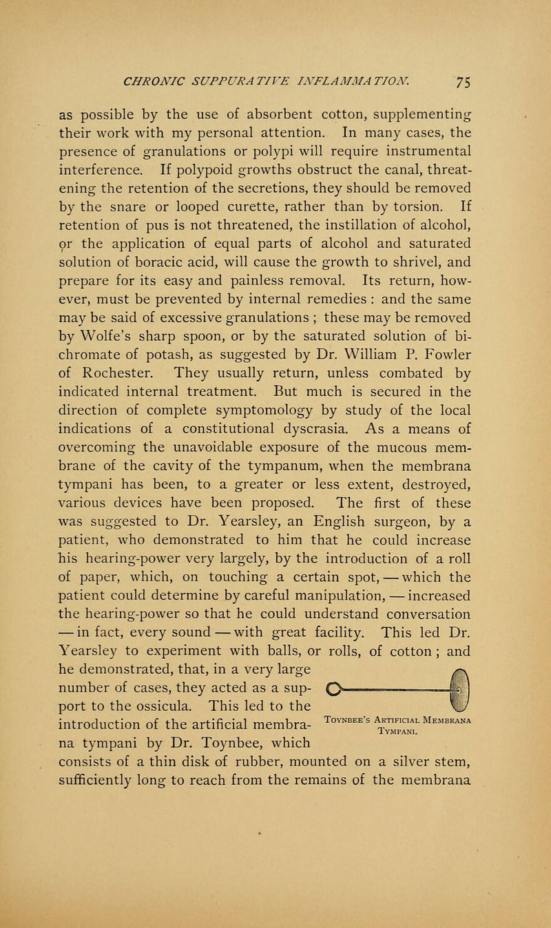 as possible by the use of absorbent cotton, supplementing their work with my personal attention. In many cases, the presence of granulations or polypi will require instrumental interference. If polypoid growths obstruct the canal, threat- ening the retention of the secretions, they should be removed by the snare or looped curette, rather than by torsion. If retention of pus is not threatened, the instillation of alcohol, or the application of equal parts of alcohol and saturated solution of boracic acid, will cause the growth to shrivel, and prepare for its easy and painless removal. Its return, how- ever, must be prevented by internal remedies : and the same may be said of excessive granulations ; these may be removed by Wolfe's sharp spoon, or by the saturated solution of bi- chromate of potash, as suggested by Dr. William P. Fowler of Rochester. They usually return, unless combated by indicated internal treatment. But much is secured in the direction of complete symptomology by study of the local indications of a constitutional dyscrasia. As a means of overcoming the unavoidable exposure of the mucous mem- brane of the cavity of the tympanum, when the membrana tympani has been, to a greater or less extent, destroyed, various devices have been proposed. The first of these was suggested to Dr. Yearsley, an English surgeon, by a patient, who demonstrated to him that he could increase his hearing-power very largely, by the introduction of a roll of paper, which, on touching a certain spot,—which the patient could determine by careful manipulation, — increased the hearing-power so that he could understand conversation — in fact, every sound—with great facility. This led Dr. Yearsley to experiment with balls, or rolls, of cotton ; and he demonstrated, that, in a very large number of cases, they acted as a sup- port to the ossicula. This led to the introduction of the artificial membra- ToYNBEE's apical membrana Iympani. na tympani by Dr. Toynbee, which consists of a thin disk of rubber, mounted on a silver stem, sufficiently long to reach from the remains of the membrana