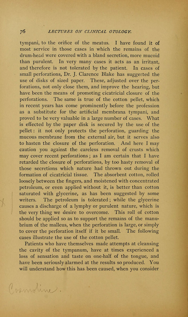 tympani, to the orifice of the meatus. I have found it of most service in those cases in which the remains of the drum-head were covered with a bland secretion, more mucoid than purulent. In very many cases it acts as an irritant, and therefore is not tolerated by the patient. In cases of small perforations, Dr. J. Clarence Blake has suggested the use of disks of sized paper. These, adjusted over the per- forations, not only close them, and improve the hearing, but have been the means of promoting cicatricial closure of the perforations. The same is true of the cotton pellet, which in recent years has come prominently before the profession as a substitute for the artificial membrana tympani, and proved to be very valuable in a large number of cases. What is effected by the paper disk is secured by the use of the pellet: it not only protects the perforation, guarding the mucous membrane from the external air, but it serves also to hasten the closure of the perforation. And here I may caution you against the careless removal of crusts which may cover recent perforations ; as I am certain that I have retarded the closure of perforations, by too hasty removal of those secretions which nature had thrown out during the formation of cicatricial tissue. The absorbent cotton, rolled loosely between the fingers, and moistened with concentrated petroleum, or even applied without it, is better than cotton saturated with glycerine, as has been suggested by some writers. The petroleum is tolerated; while the glycerine causes a discharge of a lymphy or purulent nature, which is the very thing we desire to overcome. This roll of cotton should be applied so as to support the remains of the manu- brium of the malleus, when the perforation is large, or simply to cover the perforation itself if it be small. The following cases illustrate the use of the cotton pellet. Patients who have themselves made attempts at cleansing the cavity of the tympanum, have at times experienced a loss of sensation and taste on one-half of the tongue, and have been seriously alarmed at the results so produced. You will understand how this has been caused, when you consider