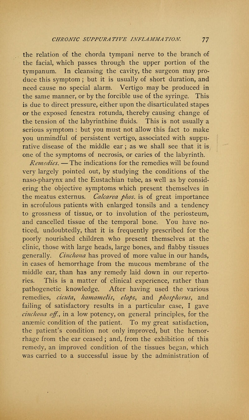 the relation of the chorda tympani nerve to the branch of the facial, which passes through the upper portion of the tympanum. In cleansing the cavity, the surgeon may pro- duce this symptom ; but it is usually of short duration, and need cause no special alarm. Vertigo may be produced in the same manner, or by the forcible use of the syringe. This is due to direct pressure, either upon the disarticulated stapes or the exposed fenestra rotunda, thereby causing change of the tension of the labyrinthine fluids. This is not usually a serious symptom : but you must not allow this fact to make you unmindful of persistent vertigo, associated with suppu- rative disease of the middle ear ; as we shall see that it is one of the symptoms of necrosis, or caries of the labyrinth. Remedies. —The indications for the remedies will be found very largely pointed out, by studying the conditions of the naso-pharynx and the Eustachian tube, as well as by consid- ering the objective symptoms which present themselves in the meatus externus. Calcarea phos. is of great importance in scrofulous patients with enlarged tonsils and a tendency to grossness of tissue, or to involution of the periosteum, and cancelled tissue of the temporal bone. You have no- ticed, undoubtedly, that it is frequently prescribed for the poorly nourished children who present themselves at the clinic, those with large heads, large bones, and flabby tissues generally. Cinchona has proved of more value in our hands, in cases of hemorrhage from the mucous membrane of the middle ear, than has any remedy laid down in our reperto- ries. This is a matter of clinical experience, rather than pathogenetic knowledge. After having used the various remedies, cicuta, hamamelis, elaps, and phosphorus, and failing of satisfactory results in a particular case, I gave cinchona off., in a low potency, on general principles, for the anaemic condition of the patient. To my great satisfaction, the patient's condition not only improved, but the hemor- rhage from the ear ceased; and, from the exhibition of this remedy, an improved condition of the tissues began, which was carried to a successful issue by the administration of