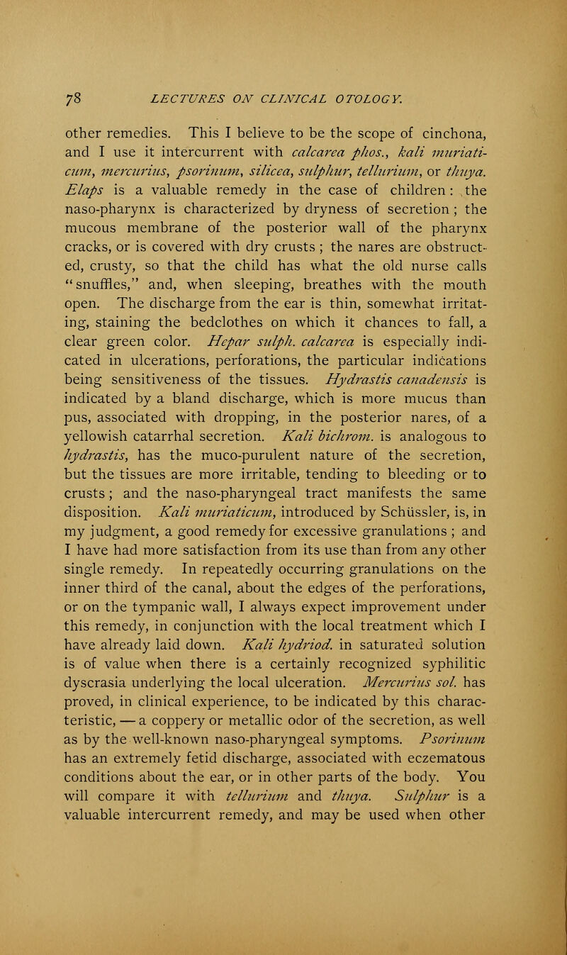 other remedies. This I believe to be the scope of cinchona, and I use it intercurrent with calcarea phos., kali muriati- cuniy mercurius, psorinum, silicca, sulphur, tellurium, or thuya. Elaps is a valuable remedy in the case of children : , the naso-pharynx is characterized by dryness of secretion ; the mucous membrane of the posterior wall of the pharynx cracks, or is covered with dry crusts ; the nares are obstruct- ed, crusty, so that the child has what the old nurse calls  snuffles, and, when sleeping, breathes with the mouth open. The discharge from the ear is thin, somewhat irritat- ing, staining the bedclothes on which it chances to fall, a clear green color. Hepar sulph. calcarea is especially indi- cated in ulcerations, perforations, the particular indications being sensitiveness of the tissues. Hydrastis canadensis is indicated by a bland discharge, which is more mucus than pus, associated with dropping, in the posterior nares, of a yellowish catarrhal secretion. Kali bichrom. is analogous to Hydrastis, has the muco-purulent nature of the secretion, but the tissues are more irritable, tending to bleeding or to crusts; and the naso-pharyngeal tract manifests the same disposition. Kali mnriaticum, introduced by Schussler, is, in my judgment, a good remedy for excessive granulations ; and I have had more satisfaction from its use than from any other single remedy. In repeatedly occurring granulations on the inner third of the canal, about the edges of the perforations, or on the tympanic wall, I always expect improvement under this remedy, in conjunction with the local treatment which I have already laid down. Kali hydriod. in saturated solution is of value when there is a certainly recognized syphilitic dyscrasia underlying the local ulceration. Mercurius sol. has proved, in clinical experience, to be indicated by this charac- teristic, — a coppery or metallic odor of the secretion, as well as by the well-known naso-pharyngeal symptoms. Psorinum has an extremely fetid discharge, associated with eczematous conditions about the ear, or in other parts of the body. You will compare it with tellurium and thuya. Sulphur is a valuable intercurrent remedy, and may be used when other