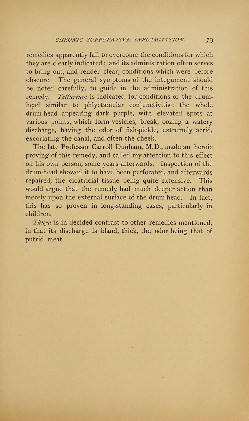 remedies apparently fail to overcome the conditions for which they are clearly indicated ; and its administration often serves to bring out, and render clear, conditions which were before obscure. The general symptoms of the integument should be noted carefully, to guide in the administration of this remedy. Tellurium is indicated for conditions of the drum- head similar to phlyctasnular conjunctivitis; the whole drum-head appearing dark purple, with elevated spots at various points, which form vesicles, break, oozing a watery discharge, having the odor of fish-pickle, extremely acrid, excoriating the canal, and often the cheek. The late Professor Carroll Dunham, M.D., made an heroic proving of this remedy, and called my attention to this effect on his own person, some years afterwards. Inspection of the drum-head showed it to have been perforated, and afterwards repaired, the cicatricial tissue being quite extensive. This would argue that the remedy had much deeper action than merely upon the external surface of the drum-head. In fact, this has so proven in long-standing cases, particularly in children. Thuya is in decided contrast to other remedies mentioned, in that its discharge is bland, thick, the odor being that of putrid meat.