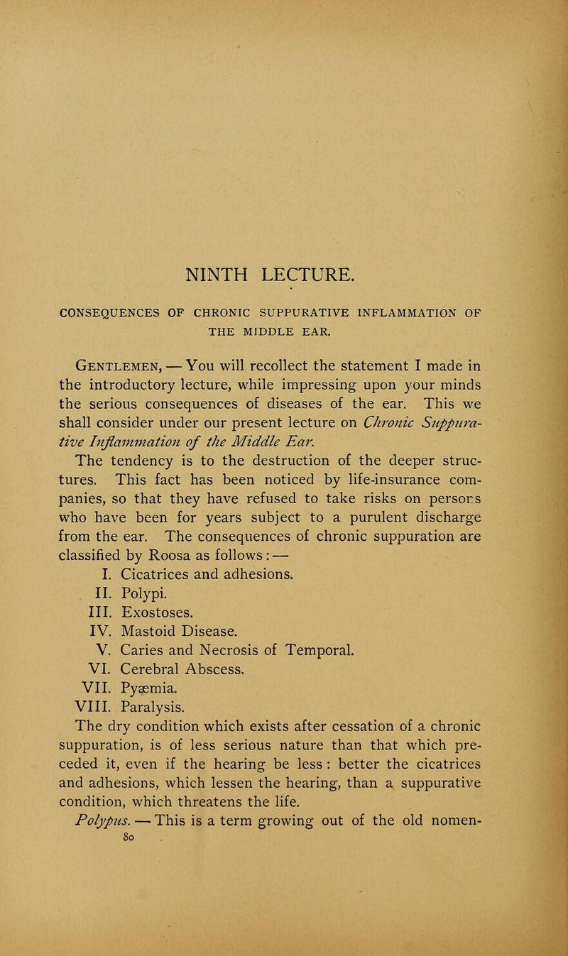 NINTH LECTURE. CONSEQUENCES OF CHRONIC SUPPURATIVE INFLAMMATION OF THE MIDDLE EAR. Gentlemen, — You will recollect the statement I made in the introductory lecture, while impressing upon your minds the serious consequences of diseases of the ear. This we shall consider under our present lecture on Chronic Snppiira- tive Inflammation of the Middle Ear. The tendency is to the destruction of the deeper struc- tures. This fact has been noticed by life-insurance com- panies, so that they have refused to take risks on persons who have been for years subject to a purulent discharge from the ear. The consequences of chronic suppuration are classified by Roosa as follows : — I. Cicatrices and adhesions. II. Polypi. III. Exostoses. IV. Mastoid Disease. V. Caries and Necrosis of Temporal. VI. Cerebral Abscess. VII. Pyaemia. VIII. Paralysis. The dry condition which exists after cessation of a chronic suppuration, is of less serious nature than that which pre- ceded it, even if the hearing be less : better the cicatrices and adhesions, which lessen the hearing, than a suppurative condition, which threatens the life. Polypus. — This is a term growing out of the old nomen-