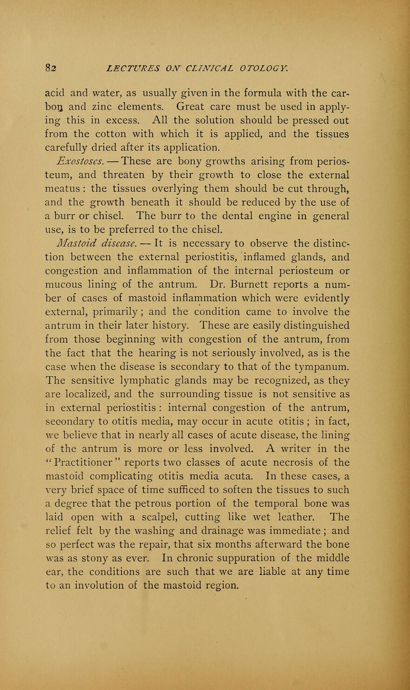 acid and water, as usually given in the formula with the car- bon, and zinc elements. Great care must be used in apply- ing this in excess. All the solution should be pressed out from the cotton with which it is applied, and the tissues carefully dried after its application. Exostoses. — These are bony growths arising from perios- teum, and threaten by their growth to close the external meatus : the tissues overlying them should be cut through, and the growth beneath it should be reduced by the use of a burr or chisel. The burr to the dental engine in general use, is to be preferred to the chisel. Mastoid disease. — It is necessary to observe the distinc- tion between the external periostitis, inflamed glands, and congestion and inflammation of the internal periosteum or mucous lining of the antrum. Dr. Burnett reports a num- ber of cases of mastoid inflammation which were evidently external, primarily; and the condition came to involve the antrum in their later history. These are easily distinguished from those beginning with congestion of the antrum, from the fact that the hearing is not seriously involved, as is the case when the disease is secondary to that of the tympanum. The sensitive lymphatic glands may be recognized, as they are localized, and the surrounding tissue is not sensitive as in external periostitis : internal congestion of the antrum, secondary to otitis media, may occur in acute otitis ; in fact, we believe that in nearly all cases of acute disease, the lining of the antrum is more or less involved. A writer in the Practitioner reports two classes of acute necrosis of the mastoid complicating otitis media acuta. In these cases, a very brief space of time sufficed to soften the tissues to such a degree that the petrous portion of the temporal bone was laid open with a scalpel, cutting like wet leather. The relief felt by the washing and drainage was immediate ; and so perfect was the repair, that six months afterward the bone was as stony as ever. In chronic suppuration of the middle ear, the conditions are such that we are liable at any time to an involution of the mastoid region.